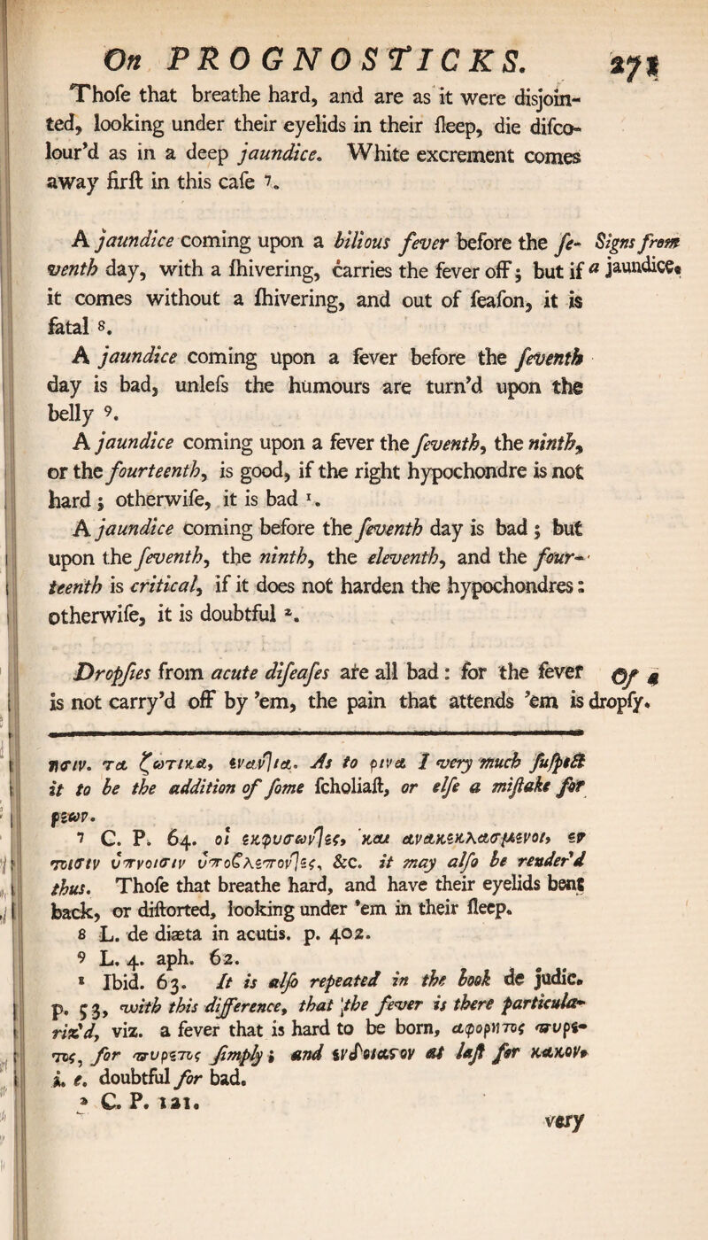 ί 'll If, 1 ί I III t On PRO G NO STI CK Thofe that breathe hard, and are as it were disjoin¬ ted, looking under their eyelids in their lleep, die difco- lour’d as in a deep jaundiceβ White excrement comes away fir ft in this cafe 7. A jaundice coming upon a bilious fever before the fe- Signs from venth day, with a fnivering, carries the fever off; but if a jaundice· it comes without a fhivering, and out of feafon, it is fatal s. A jaundice coming upon a fever before the feventh day is bad, unlefs the humours are turn’d upon the belly 9. A jaundice coming upon a fever the feventb, the ninths or the fourteenth, is good, if the right hypochondre is not hard $ otherwife, it is bad 1. A jaundice coming before the feventh day is bad ; but upon the feventh, the ninth, the eleventh, and the four— ieenth is critical, if it does not harden the hypochondres: otherwife, it is doubtful Dropfies from acute difeafes ate all bad : for the fever φβ % is not carry’d off by ’em, the pain that attends ’em is dropfy* l\Giv. ret ζωτικά, tvavjiot* As to ρίνα I very much fufptB it to be the addition of fome fcholiall, or elfe a mifiake for pim. i C. P. 64. οι ζκφυσαρ]ζς, και ανΑΚζκλασμζνο/, z? ητιΟΊν voryotoιν ιΣ'χο^’λζ'το^ί, See. it may alfo be render'd thus. Thofe that breathe hard, and have their eyelids bent back, or dillorted, looking under ’em in their fleep. 8 L. de diaeta in acutis. p. 402. 9 L, 4. aph. 62. * Ibid. 63. It is alfi repeated in the book de judic. p, 53» with this difference, that [the fever is there particular riz'd, viz. a fever that is hard to be born, αψορντοζ wpi· tvc, for 'ττυρζτις fimply i and tvfotctroy at iajt for κακόν* i. e. doubtful for bad. » C. P. iai. very