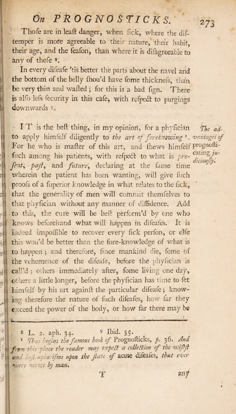 Thofe are in leaft danger, when Tick, where the dif- temper is more agreeable to their nature, their habit, their age, and the feafon, than where it is difagreeable to any of thefe In every difeafe ’tis better the parts about the navel and the bottom of the belly ihou’d have fome thicknefs, than be very thin and wailed ; for this is a bad fign. There is alfo lefs Security in this cafe; with refpedfc to purgings' downwards 9. ■ * s* 1 J I T is the beil thing, in my opinion, for a phyfician The ad- to apply him felt diligently to the art of foreknowing 1 „ wantages of For he who is mailer of this art, and ihews himfelf prognofli- fuch among his patients, with refpedl to what is pre- ferity ραβί and future, declaring at the fame time wherein the patient has been wanting, will give fuch proofs of a fuperior knowledge in what relates to the kick, that the generality of men will commit themfelves to that phyfician without any manner of diffidence. Add to this, the cure will be beil perform’d by one who knows beforehand what will happen in difeafes. It is indeed impoffible to recover every Tick perfon, or elfe this wou’d be better than the fore-knowledge of what is to happen ; and therefore, fmce mankind die, fome of the vehemence of the difeale, before the phyfician is call’d ; others immediately after, fome living one day, others a little longer, before the phyfician has time to fet himfelf by his art againil the particular difeafe; know¬ ing therefore the nature of fuch difeafes, how far they exceed the power of the body, Or how far there may be s L. 2, aph. 34. 9 Ibid. 35. 1 Thus begins the famous look of Prognoilicks, p. 36. And from this place the reader may expea a collettion of the wdfft and hejh aphorifrns upon the fate of acute difeafes, that ewer *were wrote by man♦ X mf *