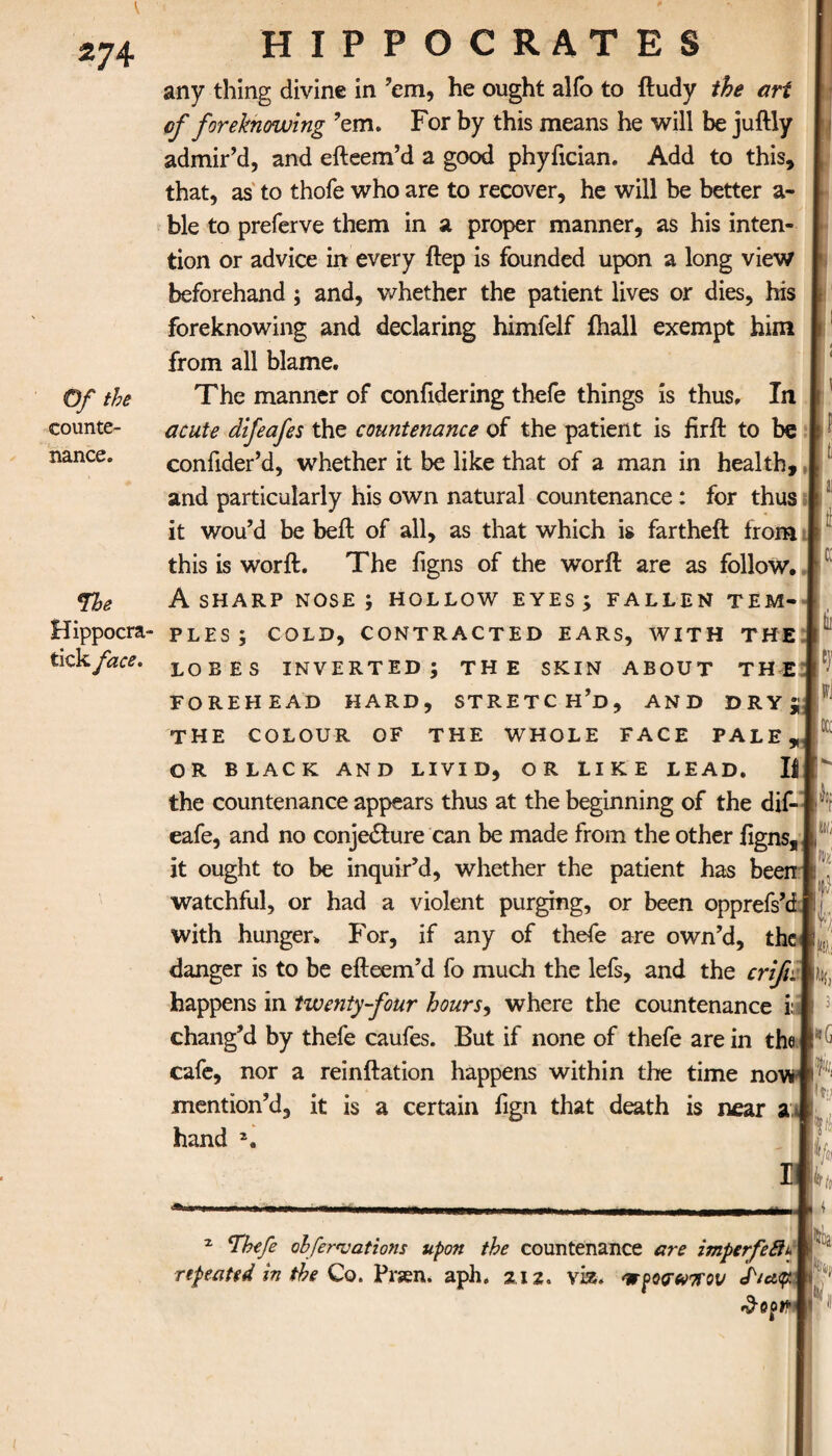 Of the counte¬ nance. Me Hippocra- tick face. HIPPOCRATES any thing divine in ’em, he ought alfo to itudy the art of foreknowing ’em. For by this means he will be juftly admir’d, and efteem’d a good phyiician. Add to this, that, as to thofe who are to recover, he will be better a- ble to preferve them in a proper manner, as his inten¬ tion or advice in every ftep is founded upon a long view beforehand ; and, whether the patient lives or dies, his foreknowing and declaring himfelf ihall exempt him from all blame. The manner of confidering thefe things is thus. In acute difeafes the countenance of the patient is firft to be confider’d, whether it be like that of a man in health, | and particularly his own natural countenance: for thus it wou’d be beft of all, as that which is fartheft from this is worft. The figns of the worft are as follow. A SHARP NOSE ; HOLLOW EYES ; FALLEN TEM¬ PLES ; COLD, CONTRACTED EARS, WITH THE LOBES INVERTED; THE SKIN ABOUT THE FOREHEAD HARD, STRETCH’D, AND DRY; THE COLOUR OF THE WHOLE FACE PALE OR BLACK AND LIVID, OR LIKE LEAD. J the countenance appears thus at the beginning of the dif- eafe, and no conjecture can be made from the other figns, it ought to be inquir’d, whether the patient has beerr watchful, or had a violent purging, or been opprefs’i with hunger. For, if any of thefe are own’d, the danger is to be efteem’d fo much the lefs, and the crifii happens in twenty-four hours, where the countenance i: chang’d by thefe caufes. But if none of thefe are in the cafe, nor a reinftation happens within the time no1 mention’d, it is a certain fign that death is near a hand 2. 33 d cc tii |9 iOCC llij m U 'F l fik % 3 i«G ilfr't * *Thefe ohfer<vations upon the countenance are imperfeSiu repeated in the Co. Prsen. aph. 212. viz. mfowtrov ck/cty itefcj/