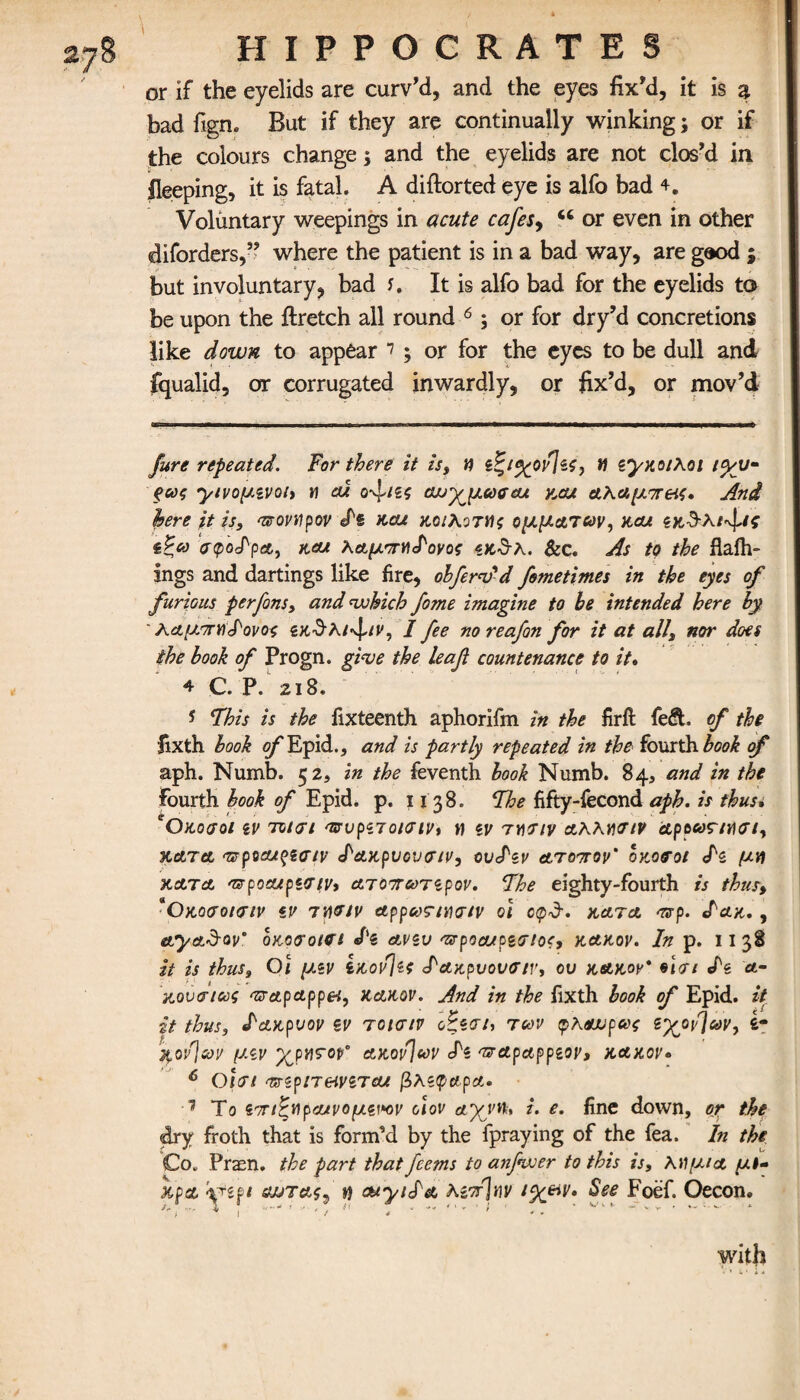 τ or if the eyelids are curv’d, and the eyes fix’d, it is % bad fign. But if they are continually winking; or if the colours change; and the eyelids are not clos’d in fleeping, it is fatal. A diftorted eye is alfo bad 4. Voluntary weepings in acute cafes, ct or even in other diforders,” where the patient is in a bad way, are gaod ; but involuntary, bad f. It is alfo bad for the eyelids to be upon the ftretch all round * * * 4 * 6; or for dry’d concretions like down to appear 7; or for the eyes to be dull and fqualid, or corrugated inwardly, or fix’d, or mov’d Jure repeated. For there it is, η ζζι%ορ\$ς, n zyyaiXoi tyv- ξως yivo^ivoit » ai ο-^,ιις cwyjjicoffeu y,cu Αλαμπές. And here it is, ποναρον dz kou κοιλοτης ρμματων, kcu ίζω atpodpa, κα* λαμπη<Ρονος «κθλ. &c. As to the fiaih- ings and dartings like fire, cl·Jew'd fometimes in the eyes of furious per Jons, and which fome imagine to be intended here by ' λαμπη^ονος «κθλ/'φ/ΐ', I fee no reafon for it at all, nor does the book of Progn. give the leaf countenance to it. 4 C. P. 2 I 8. * This is the fixteenth aphorifm in the firft fe£t of the fixth book o^Epid., and is partly repeated in the fourth book of aph. Numb. 52, in the feventh book Numb. 84, and in the Fourth hook of Epid. p. 1138. The fifty-fecond aph. is thus. *0 100(701 iv T0t<ri <rsvpnοκτιν, H iV TYI71V aKKYivtv dpe«r/ησι, κατα <zeptcu%tatv JWptjovatv, ovdiv atottov’ οκοαοι dz μη kata 'apocupzviVi Ατοπωτζρον. The eighty-fourth is thus, aO κοσοκτιν *v 7 Mtv appar/vcr/v oi cpd·. hat a mrp. day., ayad-Qv’ ox,o<rot<rs dz ανζυ ‘zrpoaupztrtoc, kakov. In p. 11 38 it is thus. Οι μζν iKovjzs daypvovfftr, ου kakov* n<u dz a- κονσιως <zrapAppel, kakov. And in the fixth book of Epid. it it thus, daypvov zv τοισιν οζζαι, των φκαυρως zyov]uv, 4- fyovjsov μζν ΧΡΗΓ0Ρ“ ΑΚ0ΐί]ων di TTApApplOV, KAKOV· 6 Οι(Ti 'TfftpneiVZTcu βλέφαρα· 7 Το ζτηζηρα/νομζΜν οιον άχνη, i. e. fine down, ojr the dry froth that is form'd by the fpraying of the fea. In the Co. Praen. the part thatfeems to anfwer to this is, λιΐμ/α μί- xpd yift swtasj »} ouyida AgorJnv i%&v. See Foef. Oecon. *') ■* I . * ' with