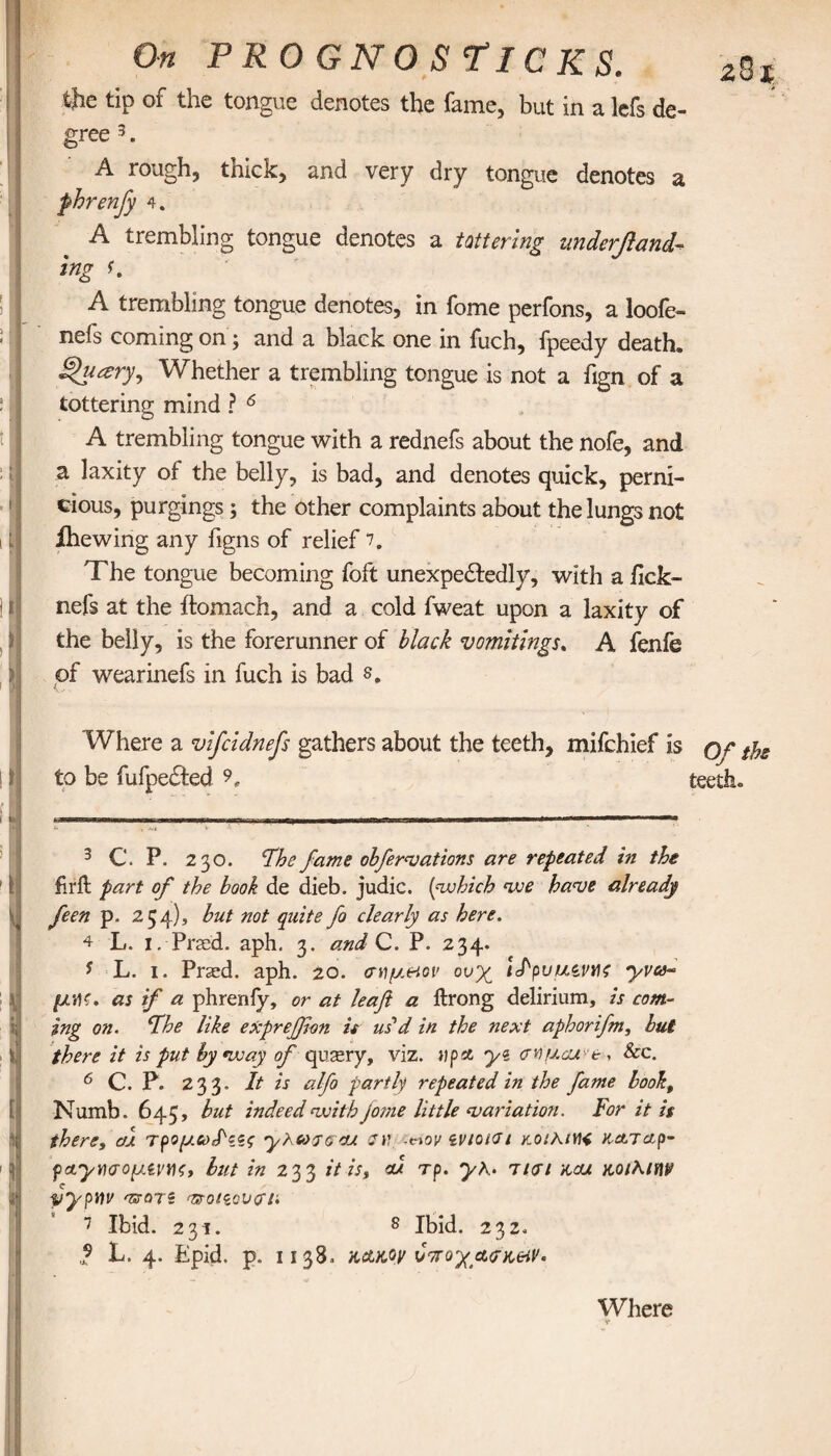 ! ! t 11 i J I > [I Ί 1 y v l a i ' I j On PROGNO STICKS. zSi the tip of the tongue denotes the fame, but in a lefs de¬ gree 3. A rough, thick, and very dry tongue denotes a fhrenjy 4. A trembling tongue denotes a tattering undemand¬ ing f. A trembling tongue denotes, in fome perfons, a loofe- nefs coming on; and a black one in fuch, fpeedy death. j|Wry, Whether a trembling tongue is not a fign of a tottering mind ? 6 A trembling tongue with a rednefs about the nofe, and a laxity of the belly, is bad, and denotes quick, perni¬ cious, purgings; the other complaints about the lungs not ihewing any figns of relief 7. The tongue becoming foft unexpedtedly, with a ilck- nefs at the ftomach, and a cold fweat upon a laxity of the belly, is the forerunner of black vomitings. A fenfe of wearinefs in fuch is bad 8. Where a vifcidnefs gathers about the teeth, mifchief is or tjjS to be fufpected 9, teethe 3 C. P. 230. Fhe fame obfervations are repeated in the firit part of the book de dieb. judie. (which we have already feen p. 254), hut not quite fo clearly as here. 4 L. 1. Prssd. aph. 3. andQ.. P. 234. y L. 1. Pr2ed. aph. 20. <ηψ.Ηον ονχ iJ'puuiMc yva- μ·Αζ. as if a phrenfy, or at leaft a ftrong delirium, is com¬ ing on. ‘The like exprefion it us d in the next aphorifn, but there it is put by way of qusery, viz. up* yz <τνμαα'·&, See. 6 C. P. 233. It is alfo partly repeated in the fame bookt Numb. 645, but indeed with fome little variation. For it is there, cu τρομω,Ρζζς yrcoj&cu trv. -novivtotdi y.oiKiWt κα,ταρ- pctytHroyM'Mf, but in 233 it is, ou τp. y\. τισι acu κοίλΐην yypYiv ντοτζ vsQi<zoucrn 7 Ibid. 231. 8 Ibid. 232. ,? L. 4. Epid. p. 1138. κακόν ύπο'χ&σκ&ν. Where