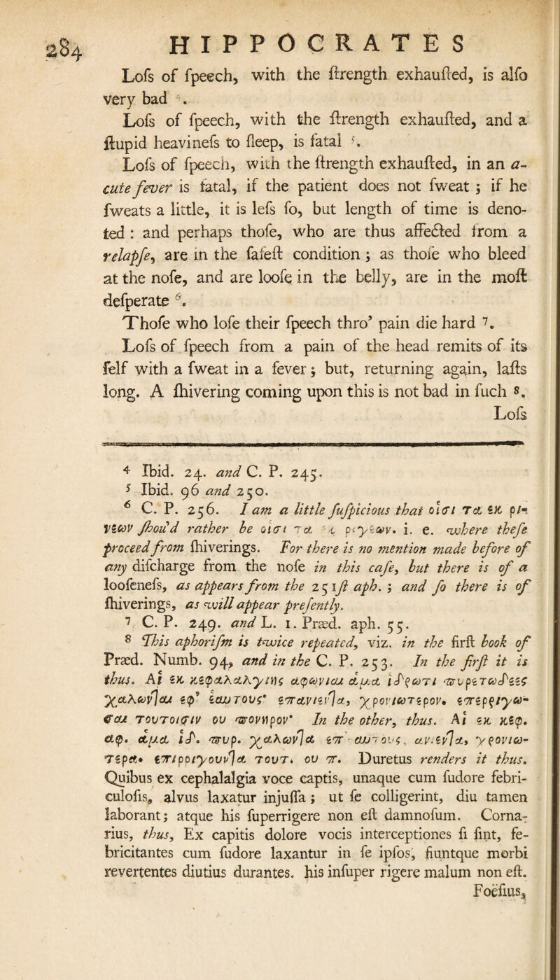 284 Lofs of fpeech, with the ftrength exhaufted, is alfo very bad . Lofs of fpeech, with the ftrength exhaufted, and a ilupid heavinefs to fteep, is fatal Lofs of fpeech, with the itrength exhaufted, in an a~ cute fever is fatal, if the patient does not fweat ; if he fweats a little, it is lefs fo, but length of time is deno¬ ted : and perhaps thofe, who are thus affedted irom a relapfe, are in the fa left condition, as thoie who bleed at the nofe, and are loofe in the belly, are in the moil defperate 6. Thofe who lofe their fpeech thro’ pain die hard 7. Lofs of fpeech from a pain of the head remits of its felf with a fweat in a fever3 but, returning again, lafts long. A ihivering coming upon this is not bad in fuch 8. Lofs 4 Ibid. 24. and C. P. 245. s Ibid. 96 and 250. 6 C. P. 256. I am a little fufipicious that ο'κτι τ& ZK p/« VZcov fhoud rather he oicrt 1 a t piy&wy. i. e. where thefe proceedfrojn fhiverings. Tor there is no mention made before of any difcharge from the nofe in this cafe, but there is of a loofenefs, as appears from the 251ft aph. ; and fo there is of fhiverings, as will appear prefently. 7 C. P. 249. and L. 1. Pried, aph. 55. 8 This aphorifm is twice repeated, viz. in the firft book of Praed. Numb. 94, and in the C. P. 253. In the firft it is thus. At x.z<p&X&hytni &<pavtcu duct •-πυρζτωΐ'ζζς yjxKtov[(U ζφ’ ζαυτονς’ zf7T&vizi>jct3 ypovtarzpov» zTzpf/ya- ®cu Tovroicrtv ov ανοηρον' In the other, thus. At ζκ. κζφ. &$· Λ/xcL iA ozrup. yetAavJot. ίττ - αχηονς. a.\nZvJdL3 y^ovico- τzpet· Z7npoiyovu]ct τουτ> ου π. Duretus renders it thus. Quibus ex cephalalgia voce captis, unaque cum fudore febri- culofis, alvus laxatur injufta; ut fe colligerint, diu tamen laborant; atque his fuperrigere non eft damnofum. Corna- rius, thus. Ex capitis dolore vocis interceptiones fi lint, fe- bricitantes cum fudore laxantur in fe ipfos, fiuntque morbi revertentes diutius durantes. his infuper rigere malum non eft. Foefius*