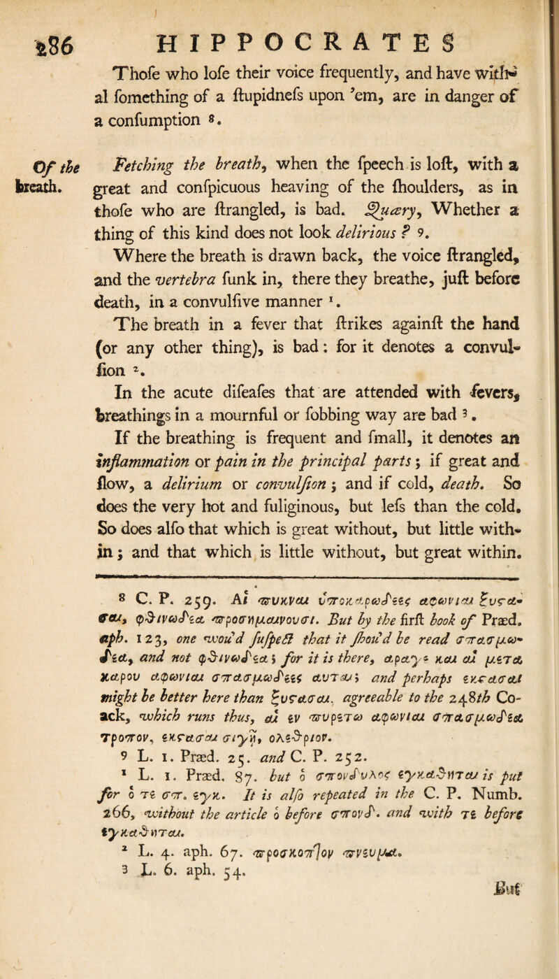 a86 Of the breath. HIPPOCRATES Thofe who lofe their voice frequently, and have al fomething of a ftupidnefs upon ’em, are in danger of a confumption *. Fetching the breathy when the fpeech is loft, with a great and confpicuous heaving of the ihoulders, as in thofe who are ftrangled, is bad. Wry, Whether a thing of this kind does not look delirious ? 9. Where the breath is drawn back, the voice ftrangled, and the vertebra funk in, there they breathe, juft before death, in a convulfive manner 1. The breath in a fever that ftrikes againft the hand (or any other thing), is bad: for it denotes a convul- fion In the acute difeafes that are attended with fevers, breathings in a mournful or fobbing way are bad 5. If the breathing is frequent and fmall, it denotes an Inflammation or pain in the principal parts; if great and flow, a delirium or convulfion \ and if cold, death. So does the very hot and fuliginous, but lefs than the cold. So does alfo that which is great without, but little with*» in; and that which is little without, but great within. 8 C. P. 259. At avuKVcu υποχηρωΡαζ acaviou G&t, φδινωΡία, Ότροσημα/νονσί. But by the firft book of Praed. aph. 123, one *1x011 d fufpedi that it floodd be read αοΓ&σμω* fict, and not φδ/ναΡζα, for it is there, ctpay? xcu al μίτα Χ,αρον cupcovtcu σπασμωΡίΐς av7oj\ and perhaps sx.caa<tl might be better here than Pvretacu. agreeable to the 24%th Co- ack, which runs thus, al iV TisvpiJco atpavtcu αττΑσμωΡίΑ τροπον, ίχτασαα arylj, ολζ^ριον. 9 L. i. Praed. 25. and C. P. 252. * L. 1. Praed, 87. but ο σπόνδυλός iyxaSnjoLt is put fir ο τδ <rcr. zyx. It is alfo repeated in the C. P. Numb. 206, without the article 0 before σπονΡ. and with jl before tyxd-d-VTou. 1 L. 4. aph. 67. wpoa)to7f]oy πνζνμΛ.