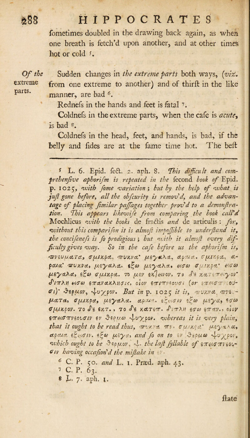 Of the extreme parts. HIPPOCRATES fometimes doubled in the drawing back again, as when one breath is fetch’d upon another, and at other times hot or cold K Sudden changes in the extreme parts both ways, (viz. from one extreme to another) and of third: in the like manner, are bad 6. Rednefs in the hands and feet is fatal 7. Coldnefs in the extreme parts, when the cafe is acute, Is bad 5. Coldnefs in the head, feet, and hands, is bad, if the belly and fides are at the fame time hot. The beil ? L. 6. Epid. fe£t. 2. aph. 8. This difficult and com- prehenfive aphorifm is repeated in the fecond look of Epid. p. 1025, with fame 'variation ; hut hy the help of what is juff gone before, all the ohfcurity is remov'd, and the advan¬ tage of placing femilar pajfages together prov'd to a demonffra- iion. This appears likewife from comparing the hook call'd Mochlicus with the books de frsdtis and de articulis: for, «;without this comparifon it is almofi imgoffible to underfland it, the concifenefs is fo prodigious; but with it almoft every dif¬ ficulty gives way. So in the cafe before us the aphorifm is, πνζυμ&τα, σμικρα., πιikvcl’ (JAytLhci, ctpsua. ΐτμ/κρα, cl- -πυκνά, μΛ’γακα» ζζω μζγαλα, etcrco σμικρατ &σω p.iycLha., ιζω σμίκρχ. to μζν zdjeivov, τ·> <Ti KdLTiTeiyov9 JWλγ\ tierco zttolvclkKoiov ζπιπ woven (or z7rei<T7rr o\i- ΟΊ)* Szpuov, ^vyjov. But insp. 1025 it is, πυκνά., πνβι- ματα, σμικρα, μ^α,λχ. etpeux. ζζι-αην 'fee μι~γίΐ) <Τμικρόν. ΤΟ <Τζ ίΚΤ· , TO Tl KCLTZTT. Τνττλν ΖΤΜ %7TXV.. 010[Τ i'r&itTTrvzonnv zv Stzpuco ^vyyov. whereas it is very plain, that it ought to be read thus, πνκ”Λ πν· ΰ’μ/κξα' \ cl, etpeux z Beriaiv. zfee μ.^χ, and fo on to iv $ϊρμω ^vypov, which ought to be Τζρμον, 4·* the laff fyllable of zirir.<Jττν 6iv having occafiodd the miffake in n>, 6 C. P. 50. and L. 1. Prasd. aph. 43. 7 C. P. 63. δ T** 7, aph. i. ilate