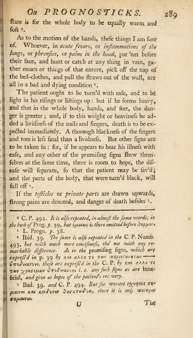 2 κ [I li :β. .[S »! 1 On PROGNO STICKS. ilate is for the whole body to be equally warm and foft 9. As to the motion of the hands, thefe things I am fare of. Whoever, in acute fevers, or inflammations of the lungs, or phrenfees, or pains in the head, put’em before their face, and hunt or catch at any thing in vain, ga¬ ther moats or things of that nature, pick off the nap of the bed-clothes, and pull the ftraws out of the wall, are all in a bad and dying condition 1. The patient ought to be turn’d with eafe, and to be light in his riiings or liftings up : but if he feems heavy* and that in the whole body, hands, and feet, the dan¬ ger is greater ; and, if to this weight or heavinefs be ad¬ ded a lividnefs of the nails and lingers, death is to be ex¬ pelled immediately. A thorough blacknefs of the fingers and toes is lefs fatal than a lividnefs. But other figns ar6· to be taken in : for, if he appears to bear his illnefs with eafe, and any other of the promifing figns ihew them' felves at the fame time, there is room to hope, the dif- eafe will feparate, fo that the patient may be lav’d; and the parts of the body, that were turn’d black, wilt fall off *. If the teficles or private parts are drawn upwards, ilrong pains are denoted, and danger of death befides3. 9 C. P. 492. It is alfo repeatedy in almof the fame words 3 in the hook of Prog. p. 39, hut ομοίως is there omitted before d-ipuov·^ 1 L. Progn. p. 38. % Ibid. 39. Hhe fame is alfo repeated in the C. P. Numb, 493, but with much more concifenefy tho not with any re* markable difference. As to the promifing figns, which are, exprefid in p. 39 by k,cu t 1 T&V <3Γέρΐίϊηκοτων —.— υ7τοΙ&ικνν&ί, thefe are exprefid in the C. P. by side αΛλο Tt των ιμων v7ro<P&KWYb i. e. anyffuch fgns as are bene¬ ficial, and give us hopes of the patient's re c .very, 3 Ibid. 39. and C. P. 494. But for νονούς ίχνους crrr μοοιν&ι x.cu Hivdvvw $ανζτω<Ιία, there it is only 'povtipof υ