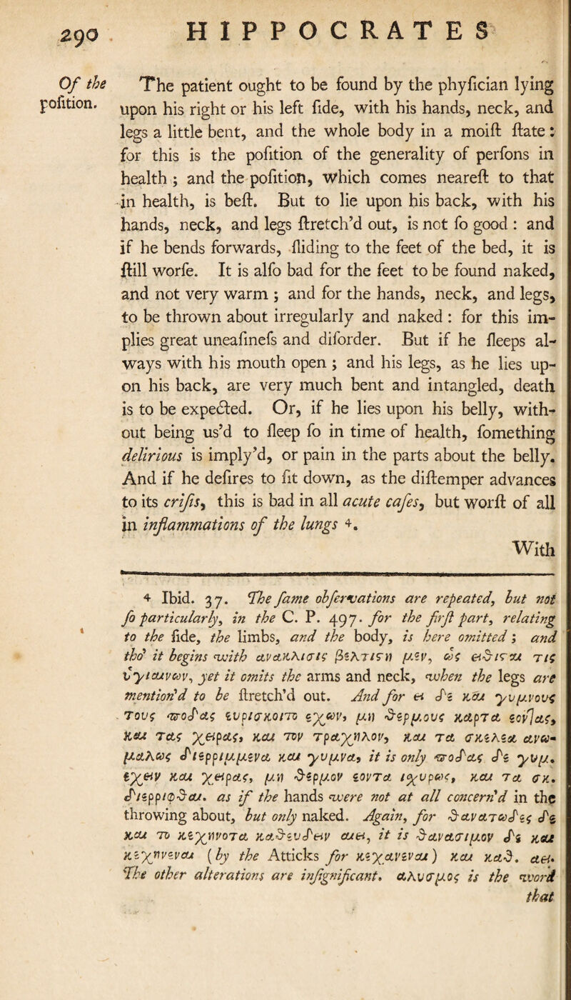 z 90 Of the The patient ought to be found by the phyfician lying pofition. Upon his right or his left fide, with his hands, neck, and legs a little bent, and the whole body in a moift ftate: for this is the pofition of the generality of perfons in health ; and the pofition, which comes neareil to that -in health, is beft. But to lie upon his back, with his hands, neck, and legs flretch’d out, is not fo good : and if he bends forwards, Hiding to the feet of the bed, it is ftill worfe. It is alfo bad for the feet to be found naked, and not very warm ; and for the hands, neck, and legs, to be thrown about irregularly and naked : for this im¬ plies great uneafmefs and diforder. But if he fleeps al¬ ways with his mouth open ; and his legs, as he lies up¬ on his back, are very much bent and intangled, death is to be expected. Or, if he lies upon his belly, with¬ out being us’d to ileep fo in time of health, fomething delirious is imply’d, or pain in the parts about the belly. And if he defires to fit down, as the diftemper advances to its crifls, this is bad in all acute cafes, but word: of all in inflammations of the lungs With 4 Ibid. 37. The fame ohfcr vat ions are repeated, hut not fo particularly, in the C. P. 497. for the firfl part, relating to the iide, the limbs, and the body, is here omitted; and thd it begins with αναχλισις βζλτίζΉ μζν, ως eiSirz/ τις vy/euvav, yet it omits the arms and neck, when the legs are mention!d to be itretch’d out. And for &i dz zcu y ύμνους τους ππο£&ς ζυρισκοπο εχων, μν δζρμους χ,αρτα, ςονΤας, Ksu τα,ς χ&ρας, aou τον τράχηλον, &aji τα Kza ctva- μαλως <Ρι*ρριμμζνα rat yυμva, it is only ^odag dz χνμ* ΐχ&ν rat χ&ρας, μη δζρμον ζοντα ιχνρβκ, rat tcjl err. dizppaphjcu. as if the hands were not at all concerned in the throwing about, but only naked. Again, for Sav arced ζς ds xcu το ζζχηνο τα raSzvd&i v ate-t, it is & αν&<τ ι μον di rat K'Xyvzv&t [by the Atticks for πχανιναι) rat rad. ctet· The other alterations are inflgniflcant. a Ανεμος is the word that * '-Jr