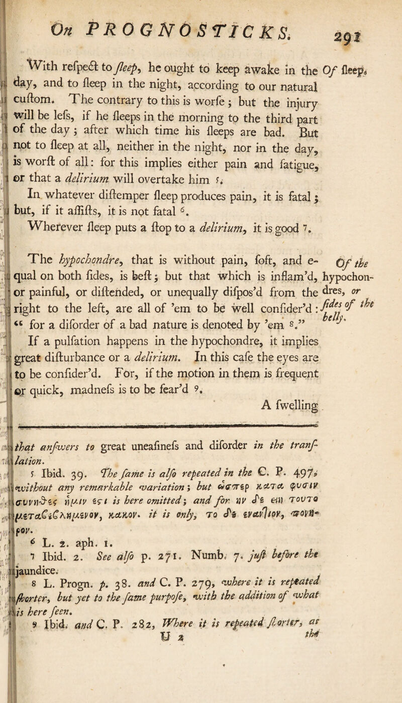 2g t 1) With refpeft to fleep^ he ought to keep awake in the Of day9 and to deep in the night, according to our natural cuftom. The contrary to this is worfe ; but the injury will be lefs, if he deeps in the morning to the third part of the day; after which time his deeps are bad. But not to deep at all, neither in the night, nor in the day, is word: of all: for this implies either pain and fatigue, or that a delirium will overtake him u In whatever didemper deep produces pain, it is fatal $ but, if it affifts, it is npt fatal * * 5 6 * 8 9. Wherever deep puts a flop to a delirium, it is good The hypochondre, that is without pain, foft, and e- qual on both hides, is bed: 3 but that which is inflam’d, hypochon- or painful, or diftended, or unequally difpos’d from the dres, or right to the left, are all of ’em to be well confider’d: °I ^ for a diforder of a bad nature is denoted by ’em s.” ■'* If a pulfation happens in the hypochondre, it implies great difturbance or a delirium. In this cafe the eyes are to be confider’d. For, if the motion in them is frequent ©r quick, madnefs is to be fear’d 9. A dwelling imthat anfwers to great uneafinefs and diforder in the tranf \ la lion. 5 Ibid. 39. The fame is alfo repeated in the C. P. 497» without any remarkable variation; but uevrsp κατα φναιν {(rvvnSif yy.iv sv/ is here omitted; and for HV S'i ei\) τούτο κακόν. it is only, to ef& ivavjioY, Ttovt}* por. 6 L. 2. aph. 1. Ί Ibid. 2. See alfo p. 2ft. Numb, 7. juft before the «jaundice. 8 L. Progn. p. 38. and C. P. 279, where it is repeated ' \ fhorter, but yet to the fame purpofe, with the addition of what 4/i here feen. 9 Ibid, and C. P 282, Where it is repeated for ter, as