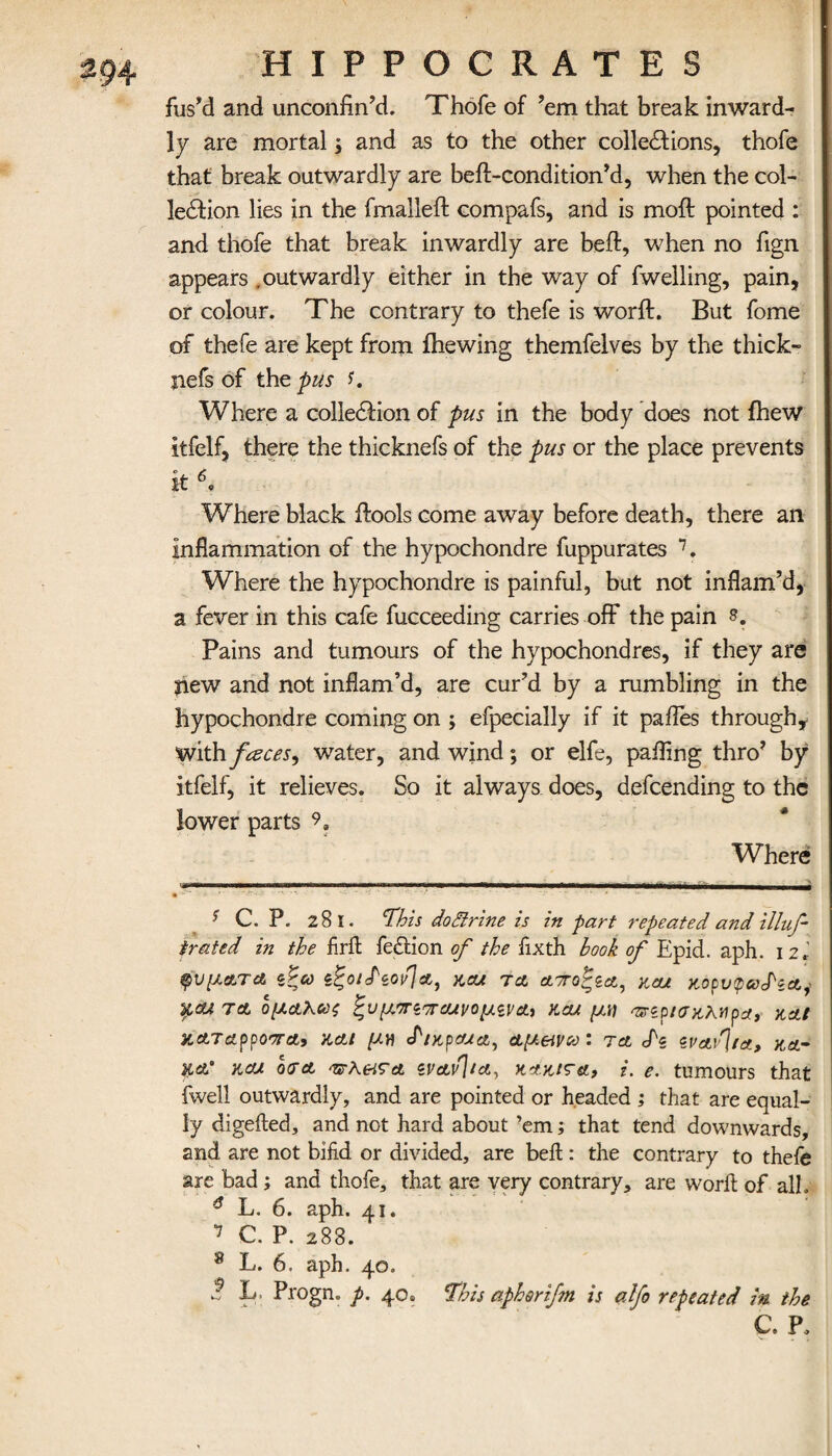 fus'd and unconfin’d. Thofe of ’em that break inward¬ ly are mortal; and as to the other cohesions, thofe that break outwardly are beft-condition’d, when the col- ledfion lies in the fmalleft compafs, and is mod: pointed : and thofe that break inwardly are bed, when no fign appears .outwardly either in the way of fwelling, pain, or colour. The contrary to thefe is word. But fome of thefe are kept from ihewing themfelves by the thick- jiefs of the pus f. Where a colledfion of pus in the body does not fhew itfelf, there the thicknefs of the pus or the place prevents it Where black dools come away before death, there an inflammation of the hypochondre fuppurates * * * * * 6 7 8. Where the hypochondre is painful, but not inflam’d, a fever in this cafe fucceeding carries off the pain Pains and tumours of the hypochondres, if they are jiew and not inflam’d, are cur’d by a rumbling in the hypochondre coming on ; efpecially if it pafles through* with faces, water, and wind; or elfe, paifing thro’ by itfelf, it relieves. So it always does, defcending to the lower parts 9? Where C. P. 281. 'This do Brine is in part repeated and illuf- trated in the firffc fection of the fixth hook of Epid. aph. 12.’ φύματα. ζξω ζξοιΡζον]α, και ta αττοξζα, και κορυφκ^ζα^ y,cu τλ ομαλως ξυμντζπαιι/ομζνα, κα/ μν ‘πζρισκλνρα, και καταρροστα, και μη cΡικροωα, αμ&νω: τα <Ρζ ζναν]ια, κα- κα’ και οτα ·νλ&τα ζναν\ια, κακίτα, i. e. tumours that fwell outwardly, and are pointed or headed ; that are equal¬ ly digefted, and not hard about ’em; that tend downwards, and are not bifid or divided, are bell: the contrary to thefe are bad; and thofe, that are very contrary, are woril of alh 6 L. 6. aph. 41. 7 C. P. 288. 8 L. 6. aph. 40. ·? B- Progn. p. 40» This apharifm is alfo repeated m the C. P.