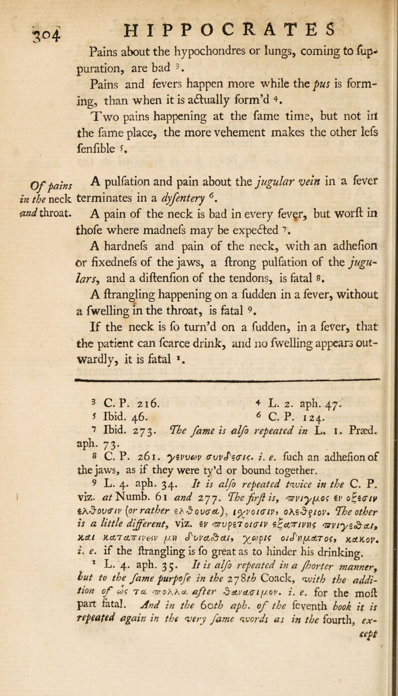 *?°4 Of pains in the neck and throat. HIPPOCRATES Pains about the hypochondres or lungs, coming to fup- puration, are bad 3. Pains and fevers happen more while the pus is form¬ ing, than when it is adlually form’d 4. Two pains happening at the fame time, but not in the fame place, the more vehement makes the other lefs fenfible A pulfation and pain about the jugular vein in a fever terminates in a dyfentery * 6. A pain of the neck is bad in every fever, but worft in thofe where madnefs may be expected 7 8. A hardnefs and pain of the neck, with an adhefion Or fixednefs of the jaws, a ilrong pulfation of the jugu¬ larr, and a diilenfion of the tendons, is fatal s. A ilrangling happening on a fudden in a fever, without a fwelling in the throat, is fatal 9. If the neck is fo turn’d on a fudden, in a fever, that the patient can fcarce drink, and no fwelling appears out¬ wardly, it is fatal *. 3 C. P. 216. + L. 2. aph. 47. s Ibid. 46. 6 C. P. 124. 7 Ibid. 273. Ifhe fame is alfo repeated in L. I. Pr*ed. aph. 73. 8 C. P. 261. yzvveov συνίζσίζ. i. e. fuch an adheiionof the jaws, as if they were ty’d or bound together. 9 L. 4. aph. 34. It is alfo repeated twice in the C. P. viz. at Numb. 61 and 277. Hhe firf is, τνν^μος tv οζίΟΊν ίλ&ονβΊν [or rather iyvot<Tiv> ohzSfiov· 'The other is a little different, viz. zv πτυρζτοισίν ζίζ&τηνηζ arviyz^At, slcu KctTctmveiv μw <Ιννα<&α.ι, 'μμορις ο/ΙνμΑτοζ, kakov· i. e. if the ilrangling is fo great as to hinder his drinking. 1 L. 4. aph. 35. It is alfo repeated in a fsorter manner, lut to the fame purpofe in the zyUth Coack, with the addi¬ tion of ως τα -ττολλα after Sava σιμόν, i. e. for the moil part fatal. And in the 60th aph. of the feventh book it is repeated again in the very fame words as in the fourth, ex¬ cept