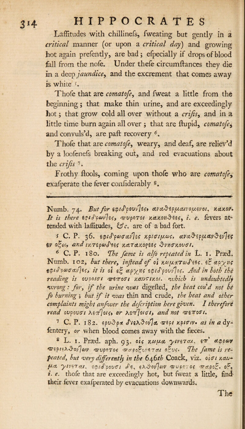 Latitudes with chillinefs, fweating but gently in a critical manner (or upon a critical day) and growing hot again prefently, are bad; efpecially if drops of blood fall from the nofe. Under thefe circumflances they die in a deep jaundice, and the excrement that comes away is white >. Thofe that are comat ofe, and fweat a little from the beginning; that make thin urine, and are exceedingly hot; that grow cold all over without a crifis, and in a little time burn again all over ; that are ilupid, comatofe5 and convuls’d, are paft recovery 6. Thofe that are comatofe, weary, and deaf, are reliev’d by a loofenefs breaking out, and red evacuations about the crifis 7. Frothy ffools, coming upon thofe who are comatofe9 exafperate the fever confiderably s. Numb. 74. But for ζφιΐρου^ζ^ ανα^ζρμΰανομ.ζνοι, κακόν. It is there z<?ilρωνΊζζ, ντυρζτοι KAKOwd-ζζζ, i. e. fevers at~ tended with latitudes, &c. are of a bad fort. i C. P. 36. ζφίίρωσανίζς κρισιμ.ως, ανα&ζρμΑν&ζν\?ζ ZV οξ&, and ίκτιρωίζζς κατακοζΖίς δηχτκουσι. 6 C. Ρ. l8o. The fame is alfo repeated in L. I. Prsed, Numb. 102, hut there, infiead of o\ κωματωΐζζς. zE apyne «(ptlpaacujz?, it is 01 zE, ocpyyi ztpidpovfzc. And in loth the reading is ονροισι ^Ζστοσι κϋοοηκοι. which is undoubtedly wrong: for, if the urine was digeiled, the heat codd not be fo burning ; but. if it was thin and crude, the heat and other complaints might anfwer the defcription here given. 1 therefore read ονρονσι λζττ]οΐζ> or hzdjoiaii and not ηνί-ποσι. 7 C. P. 182. zpvdpa ΙιζλδονίΑ as-zp/ κρκην· as in a dy-= fentery, or when blood comes away with the faeces. 8 L. 1. Pried. aph. 93. οι ς κώμα, yivzraj., ι·π αφρων mrzpiz^’d'oijcov ατνρζτο4 ·ηταροΕννζτas oEuz* Ihe fame is re~ peated, but very differently in the 6y6th Coack, viz. olcn καύ¬ μα yivzraut, Ζφ/Ιρουα Iz, ζλΰ-ονΊων asrup9.1ος asrapoE· oE. i. e. thofe that are exceedingly hot, but fweat a little, find their fever exafperated by evacuations downwards. The