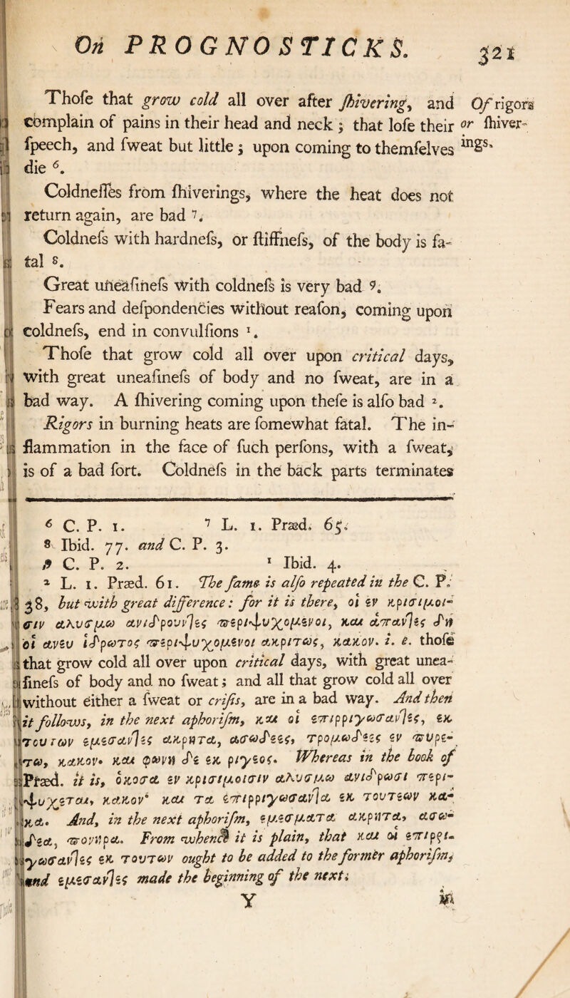 ι Ί Thofe that grow cold all over after jhivering, and 0/rigors complain of pains in their head and neck ; that lofe their or ftiver- fpeech, and fweat but little $ upon coming to themfelves in2s' die 6. ColdnefiOs from ihiverings, where the heat does not return again, are bad 7. Coldnefs with hardnefs, or ftiffnefs, of the body is fa¬ tal s. - Great uiieafmefs With coldnefs is very bad 9. Fears and defpondencies without reafon, coming upon coldnefs, end in convulfions 1. Thofe that grow cold all over upon critical days, with great uneafinefs of body and no fweat, are in a bad way. A ihivering coming upon thefe is alfo bad Rigors in burning heats are fomewhat fatal. The in¬ flammation in the face of fuch perfons, with a fweat* is of a bad fort. Coldnefs in the back parts terminates at 6 C. P. i. 7 L. i. Praed* 6$, m δ Ibid. 77. and C. P. 3. H C. P. 2. 1 Ibid. 4. 1 L. 1. Praed. 61. The fame is alfo repeated in the C. Ρ» 38, but with great difference: for it is therei oi zv κρίσιμοι- σιν ΑΚυσμω Avi<Fpουν]ζς ^ζρι^υχομζνοι^ χολ attavIzs Sit οι avev ί^ρωτος σ^ζρι^ν'χομζνοί Ακρίτας, χακον* i. e. thofe that grow cold all over upon critical days, with great unea- fmefs of body and no fweat; and all that grow cold all over without either a fweat or crifis, are in a bad way. And then \it followsy in the next aphorifm, χαχ οι ζτπρριγασανίζς, zx {τούτων ζμζσΑνΙζο ΑκρητΑ, atfWW, τρομω^ζις ζν asi>ρζ~. τα, kakov· χαλ φβύΐια S'z ζχ piyzos* Whereas in the book of jPfaxi. it is, οχοσΑ zv χρισιμοΐσιν αλνσμ,ω Ανίορωσι orzpi- Ι'φΐ/Τ'ζΤΟΙ, KAKOV' xcu ΤΑ iOTlppiyceGAV{& iX TOUTZW XAm χΑ· And\ in the next aphorifm, ζμζσμ.ΑΤa Ακρ'ΛΤΑ» Ασα- fiA< aroyilPA. From nuhencl· it is plain, that και μ ζπ/ρζΐ. yuGAvlzo ix τούτων ought to be added to the former apborifmt \md ζμζσΑνΙα made the beginning of the nexti y &