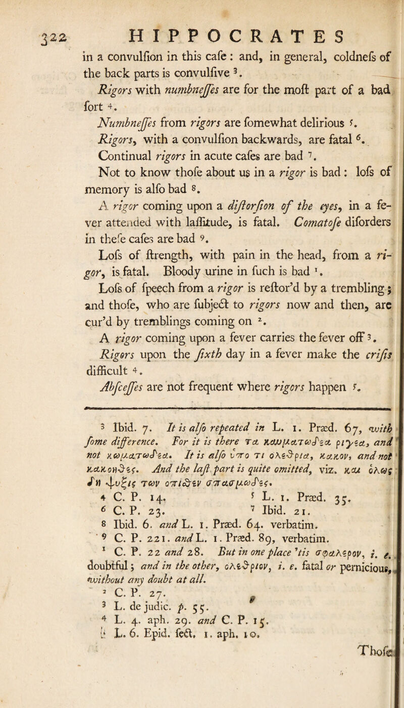 32Z in a convulfion in this cafe: and, in general, coldnefs of the back parts is convuliive 3. Rigors with numbnejfes are for the moil part of a bad fort 4. Numbnejfes from rigors are fomewhat delirious Rigors^ with a convulfion backwards, are fatal 6. Continual rigors in acute cafes are bad 7. Not to know thofe about us in a rigor is bad : lofs of memory is alfo bad s. A rigor coming upon a diflorfion of the eyes9 in a fe¬ ver attended with latitude, is fatal. Comat ofe diforders in thefe cafes are bad Lofs of ftrength, with pain in the head, from a ri¬ gor ^ is fatal. Bloody urine in fuch is bad 1. Lofs of fpeech from a rigor is reilor’d by a trembling ; and thofe, who are fubjedt to rigors now and then, are cur’d by tremblings coming on 2. A rigor coming upon a fever carries the fever off 3. Rigors upon the fixth day in a fever make the crifis difficult 4. Abfcejfes are not frequent where rigors happen 5 Ibid. 7. It is alfo repeated in L. 1. Pried. 67, nvith fome difference. For it is there τα καμματωΝα piyza, and not κωματωΝα· It is alfo vrro τι όλζ&ρ/α, κακόν, and not κακονδίζ. And the laf part is quite omitted, viz. kcu οΚως /M των Q'jh&iv σπασμωΐ'ξζ' 4 C. P. 14. * L. i. Praed. 33. 6 C. P. 23. 7 Ibid. 21. 8 Ibid. 6. and L. 1. Praed. 64. verbatim. 9 C. P. 221. andL. 1. Praed. 89, verbatim. 1 C. P. 22 and 28. But in one place 'tis σφαλερόν, i. e. doubtful; and in the other, ohiSpiw, i. e. fatal or pernicious, <without any doubt at all. 3 C· P· ,27· f 3 L. de judic. p. 55. 4 L. 4. aph. 29. and C. P. i£. It L. 6. Epid. fed, 1. aph. 10, ThofJs