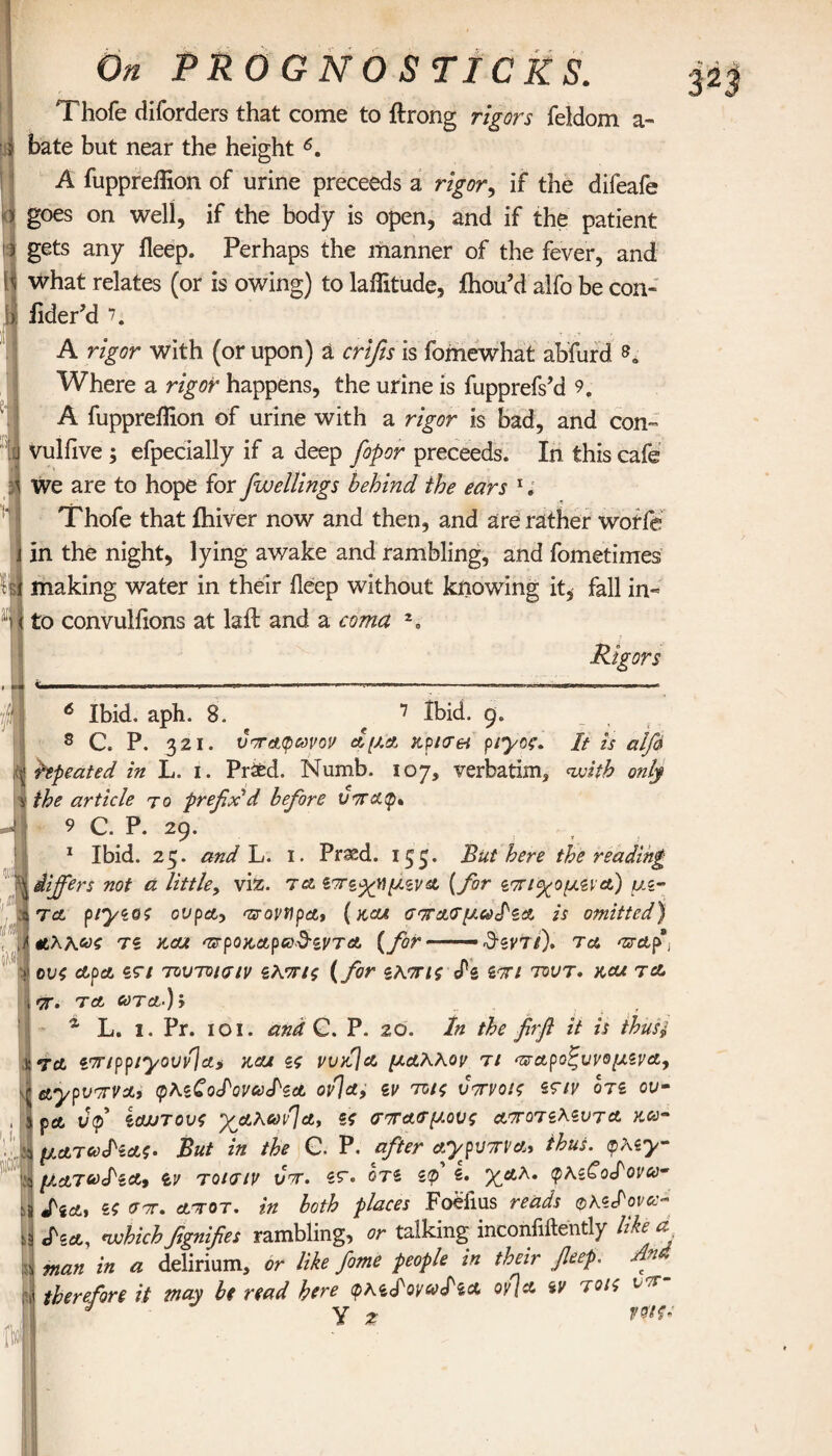 Thofe diforders that come to ftrong rigors feldom a- bate but near the height 6. A fuppreiHon of urine preceeds a rigor, if the difeafe > goes on well, if the body is open, and if the patient i gets any ileep. Perhaps the manner of the fever, and l] what relates (or is owing) to laifitude, ihou’d alfo be con- bj iider’d \ A rigor with (or upon) a crifis is fomewhat abfurd so Where a rigor happens, the urine is fupprefs’d 9„ A fuppreiHon of urine with a rigor is bad, and con- vulfive ; efpecially if a deep fop or preceeds. In this cafe » H aii We are to hope for fwellings behind the ears * 1 * 3 * 5; Thofe that ihiver now and then, and are rather worfe in the night, lying awake and rambling, and fometimes It making water in their ileep without knowing it, fall in¬ to convulfions at laft and a coma Rigors 6 Ibid. aph. 8. 7 Ibid. 9. δ C. P. 321. υπαφωνον a μα jtpicret ptyoe. It is alfa hpeated in L. i. Praed. Numb. 107, verbatim, nvitb only the article to prefix'd before voratp* 9 C. P. 29. , 1 Ibid. 25. and L. 1. Prasd. 15^. But here the reading differs not ά little, viz. τα ζττζχημζνα (for ζτπ<χομζια) μζ- τa piyzos ovpa> azrovtipat ( koa σττασμωΐζα is omitted) l· τζ kou ττρογ,αροΰ^ζντα {for ——— d-ζντι), τα araf I ους apa ζτι τουτοισιν ζλπις (for ζλπις <Pz ζπι tout, hcu to. tt. τα ooTa.)j “ L. I. Pr. 101. and C. P. 20. In the firft it is thust τα zmppiyovvlai και ζς vurSja μάλλον τι ‘παροζυνομζνα, tctypvrrvat (ρλζΖοΙονωΙ'ζα ον]α, ζν τοις υπνοις ζτιν οτζ ου- j pet ΰφ ζαυτους ’χμλωνΊα, ζς σπασμούς αποτζλζυτα ytcc~ 3 ματούΗας. But in the C. P. after aypvTtva, thus. <r>\zy- J μ.αΤ6)Ιζα9 tv τοισιν νπ. ζτ. οτζ ζφ ζ. %αλ. φλζ€οΙονω· s S'ZAj ζς σπ. ατοτ. in both places Foeiius reads oKzfovcc-* 5 cfsit, nvhich fgnifes rambling, or talking inconliftently like d λ man in a delirium, or like fame people in their fieep. An ~ ' therefore it may be read here φλζίονcolza oyja ζν τοις t - l J Y z 1ffftfc