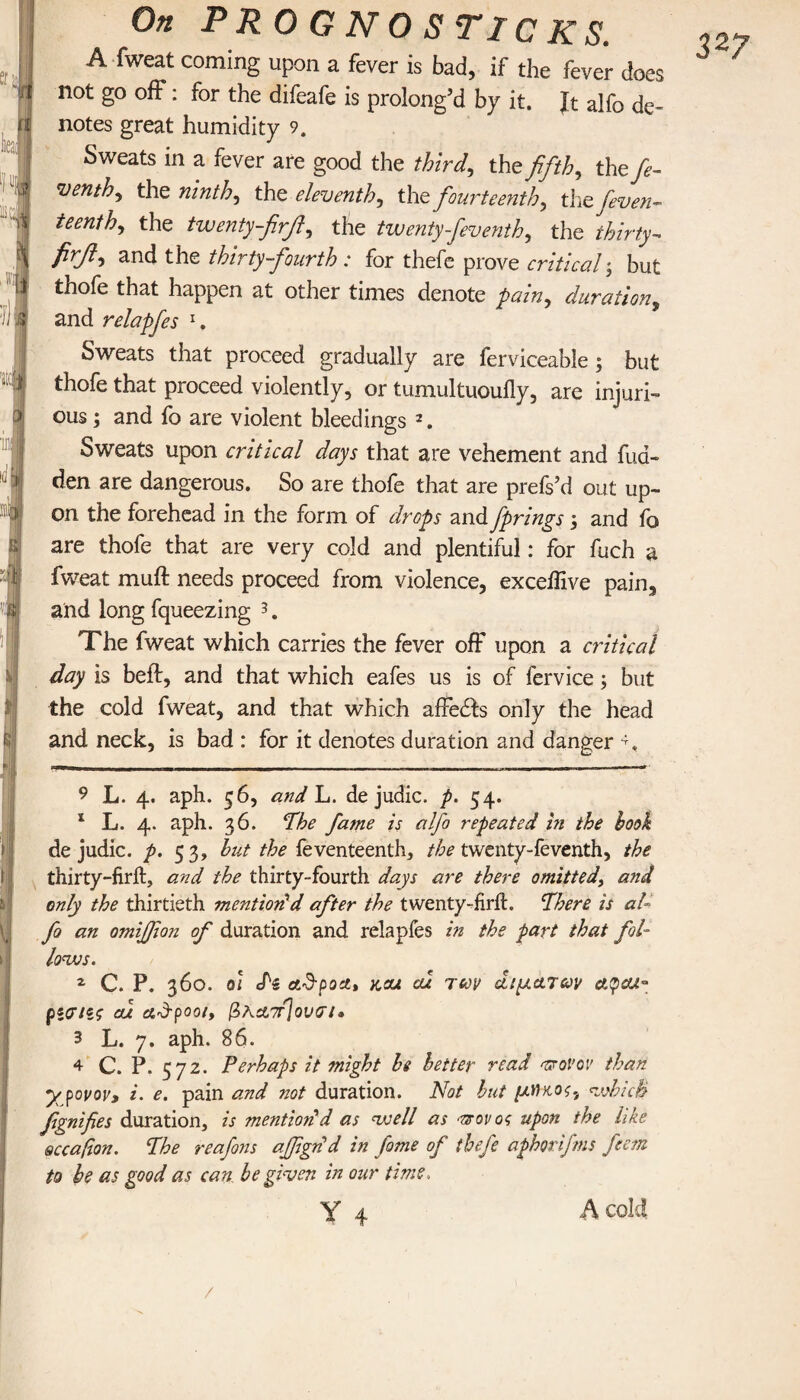 t mi t:j is.'! On PR OGNO S TICKS. A fweat coming upon a fever is bad, if the fever does not go off: for the difeafe is prolong’d by it. Jt alfo de- notes great humidity 9. Sweats in a fever are good the third,, the fifth, thefe- venth, the ninth, the eleventh, the fourteenth, the feven- teenih, the twenty-firft, the twenty fieventh, the thirty- ^nci the thirty-fourth : for thefe prove critical j but thofe that happen at other times denote pain, duration, and relapfes 1. Sweats that proceed gradually are ferviceable; but thofe that proceed violently, or tumultuoully, are injuri¬ ous ; and fo are violent bleedings 2. Sweats upon critical days that are vehement and hid¬ den are dangerous. So are thofe that are prefs’d out up¬ on the forehead in the form of drops and fprings j and fo are thofe that are very cold and plentiful: for fuch a fweat muff needs proceed from violence, excelfive pain, and long fqueezing 3 4. The fweat which carries the fever off upon a critical day is belt, and that which eafes us is of fervice; but the cold fweat, and that which affedis only the head and neck, is bad : for it denotes duration and danger % 327 9 L. 4. aph. 56, and L. de judic. p. 54. * L. 4. aph. 36. Phe fame is alfo repeated in the hook de judic. p. 53, but the feventeenth, the twenty-feventh, the thirty-frit, and the thirty-fourth days are there omitted, and only the thirtieth mention'd after the twenty-frit, fhere is al- \. fo an omijfon of duration and relapfes in the part that fol¬ lows. 2 C. P. 360. oi cN ad-poa, kou cu tcov άιματαν et$cu° pίσιις ou adtpooi, βΚΆ7τΙονσι· 3 L. 7. aph. 86. 4 C. P. 572. Perhaps it might be better read tsrovov than y povov, i. e. pain and not duration. Not but μήκος, which fgnifies duration, is mention'd as well as άτονος upon the like sccafion. The reafons affgnd in fame of thefe aphorifms feem to be as good as can be given in our time. Y 4 Λ cold /