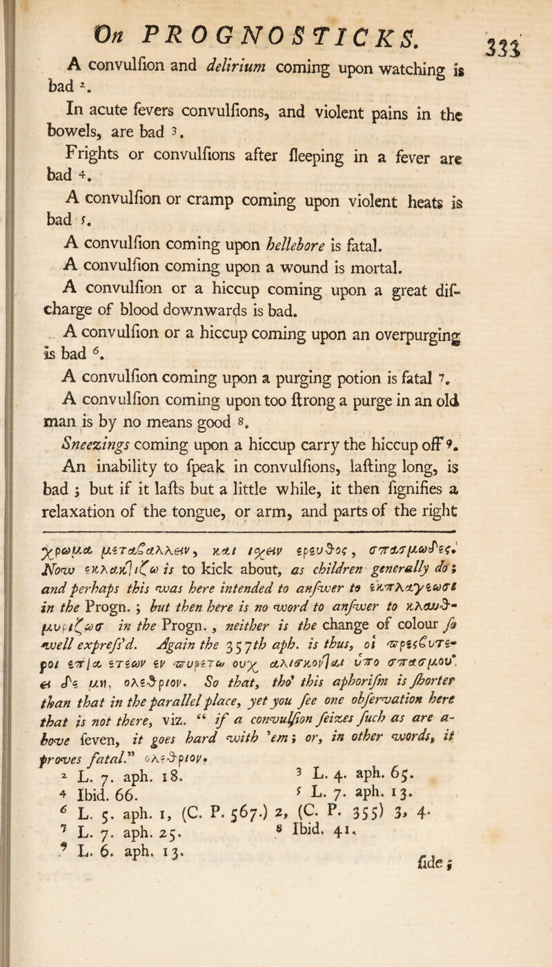 A convulfion and delirium coming upon watching is bad 2. In acute fevers convulfions, and violent pains in the bowels, are bad 3. Frights or convulfions after ileeping in a fever are bad 4. A convulfion or cramp coming upon violent heats is bad A convulfion coming upon hellebore is fatal. A convulfion coming upon a wound is mortal. A convulfion or a hiccup coming upon a great dif- charge of blood downwards is bad. A convulfion or a hiccup coming upon an overpurging Is bad 6. A convulfion coming upon a purging potion is fatal 7, A convulfion coming upon too drong a purge in an old man is by no means good s. Sneezings coming upon a hiccup carry the hiccup off 9. An inability to fpeak in convulfions, lading long, is bad 5 but if it lads but a little while, it then fignifies a relaxation of the tongue, or arm, and parts of the right ·χρωμ& μζτ etC dWeiv, κίι icy&v zpzud-os , Now ex λακ] ιζω is to kick about, as children generally dot and perhaps this was here intended to anfwer to ζκ'ηκα'ρίωσί in the Progn. ; but then here is no word to anfwer to μυρίζω? in the Progn. , neither is the change of colour fo well exprefs* *d. Again the 35Jth aph. is thus, oi po/ zorjcc ζτιων zv -TzvpiTto ovy^ clki?χοιί]&ι viro cr/ra.?μου*, ei eN WH, ολζ&ριον. So that, thd this aphori/m is floor ter than that in the parallel place, yet you fee one obfervation here that is not there, viz. “ if a convulfion feizes fuch as are a- hove {even, it goes hard with 'em > or, in other words, it proves fatal oKzSptov· * L. 7. aph. 18. 3 L. 4. aph. 6 4 ibid. 66. ? L· 7· aPh· 13* * L. 5. aph. 1, (C. P. 567.) 2, (C. P. 355) 3> 4»