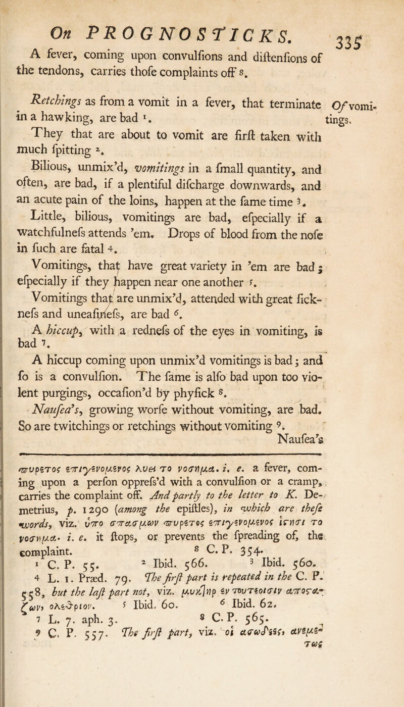 A fever, coming upon convulfions and diftenfions of the tendons, carries thofe complaints off e. 33 S Retchings as from a vomit in a fever, that terminate O/vomh in a hawking, are bad tings. They that are about to vomit are firft taken with much fpitting z. Bilious, unmix’d, vomitings in a fmall quantity, and often, are bad, if a plentiful difcharge downwards, and an acute pain of the loins, happen at the fame time 3 # Little, bilious, vomitings are bad, efpecially if a watchfulnefs attends ’em. Drops of blood from the nofe in fuch are fatal 4. Vomitings, that have great variety in ’em are bad i efpecially if they happen near one another K Vomitings that are unmix’d, attended with great iick- nefs and uneafihefs, are bad * * * 4 5 * 7. A hiccup, with a rednefs of the eyes in vomiting, is bad 7. A hiccup coming upon unmix’d vomitings is bad; and fo is a convulfion. The fame is alfo bad upon too vio¬ lent purgings, occafion’d by phyfick s. Naufea’s, growing worfe without vomiting, are bad. So are twitchings or retchings without vomiting 9. Naufea’s αζ-νρζτος ζπΐ'ρζνομζνος Kvei το νόσημα, i. e. a fever, com- ing upon a perfon opprefs’d with a convulfion or a cramp, carries the complaint off. And partly to the letter to K. De¬ metrius, p. 1290 (among the epiilles), in which are thefe words, viz. Jto σπασμών πτυρζτος sπΐ'γζνομζνος Ισησι το νόσημα. i. e. it flops, or prevents the fpreading of, the complaint. 8 C. P. 354* 1 C. P. 55. 2 Ibid. 566. 3 Ibid. 56O. 4 L. 1. Praed. 79. The firfl part is repeated in the C. P. 558, but the lafl part not, viz. μυκ]np ζν τουτζοίσίν αποςα~ ζαν, oKz&piov. S Ibid. 60, 6 Ibid. 62. 7 L. 7. aph. 3. 8 C. P. 565. t 9 C. P. 557. The firfi part, viz. oi ασωΡζ$ζ> ανψζ« TVg