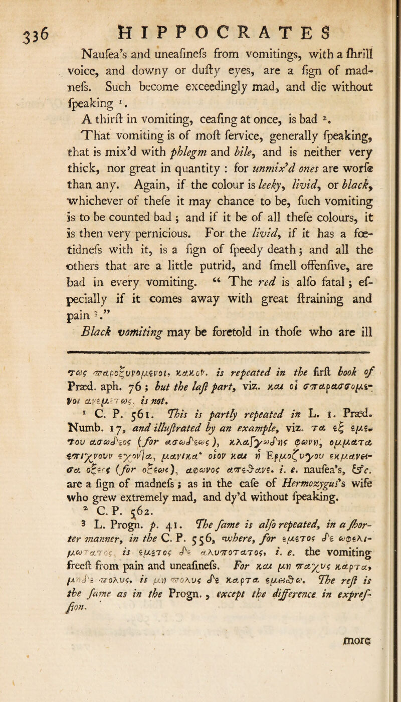 Naufea’s and uneafmefs from vomitings, with a fhrill voice, and downy or dully eyes, are a fign of mad- nefs. Such become exceedingly mad, and die without fpeaking 1. A third: in vomiting, ceafing at once, is bad 2. That vomiting is of moil fervice, generally fpeaking, that is mix’d with phlegm and bile, and is neither very thick, nor great in quantity : for unmix’d ones are worf® than any. Again, if the colour is leeky, lividy or blacky whichever of thefe it may chance to be, fuch vomiting is to be counted bad ; and if it be of all thefe colours, it is then very pernicious. For the lividy if it has a foe- tidnefs with it, is a fign of fpeedy death; and all the others that are a little putrid, and fmell offenfive, are bad in every vomiting. u The red is alfo fatal; ef- pecially if it comes away with great {training and pain 5 Black vomiting may be foretold in thofe who are ill ·τ<χζ 'τταροζυνομξνοί* ttetKof'. is repeated in the firil book of Praed. aph. 76 ; but the lafl party viz. hgu oi σπαραασομι- lot ανίμ- Ίως. is not. 1 C. P. 561. This is partly repeated in L. 1. Prasd. Numb. 17, and illufirated by an example, viz. τ& ίμϊ* του aacoj\os (for ), HXctfyvcPnf φωνή, ομμ&τα τπΓχνουν εγον]&, μ&νηία* οιον hcu η Eρμοζνμον ?κμαν&· <ϊα οξ?Γζ (for άφωνος etonSctv?. i. e. naufea’s, &c. are a fign of madnefs; as in the cafe of Hermozygus's wife who grew extremely mad, and dy’d without fpeaking. 2 C. P. 5^62. 3 L. Progn. p. 41. The fame is alfo repeated, inafbor- ter manner, in the C. P. 556, where, for ζμζτος cfe μωτα,γοζ is ζμ^ιος rp- αΧνποτατος, i. e. the vomiting freeil from pain and uneafinefs. For kcu μη πάγους aetpra-y μγι<$'ί πολύς, is μη τ?οκυς <Ρι κα.ρτ& ϊμ&<&ν. The ref is the fame as in the Progn. , except the difference in expref βοη. more