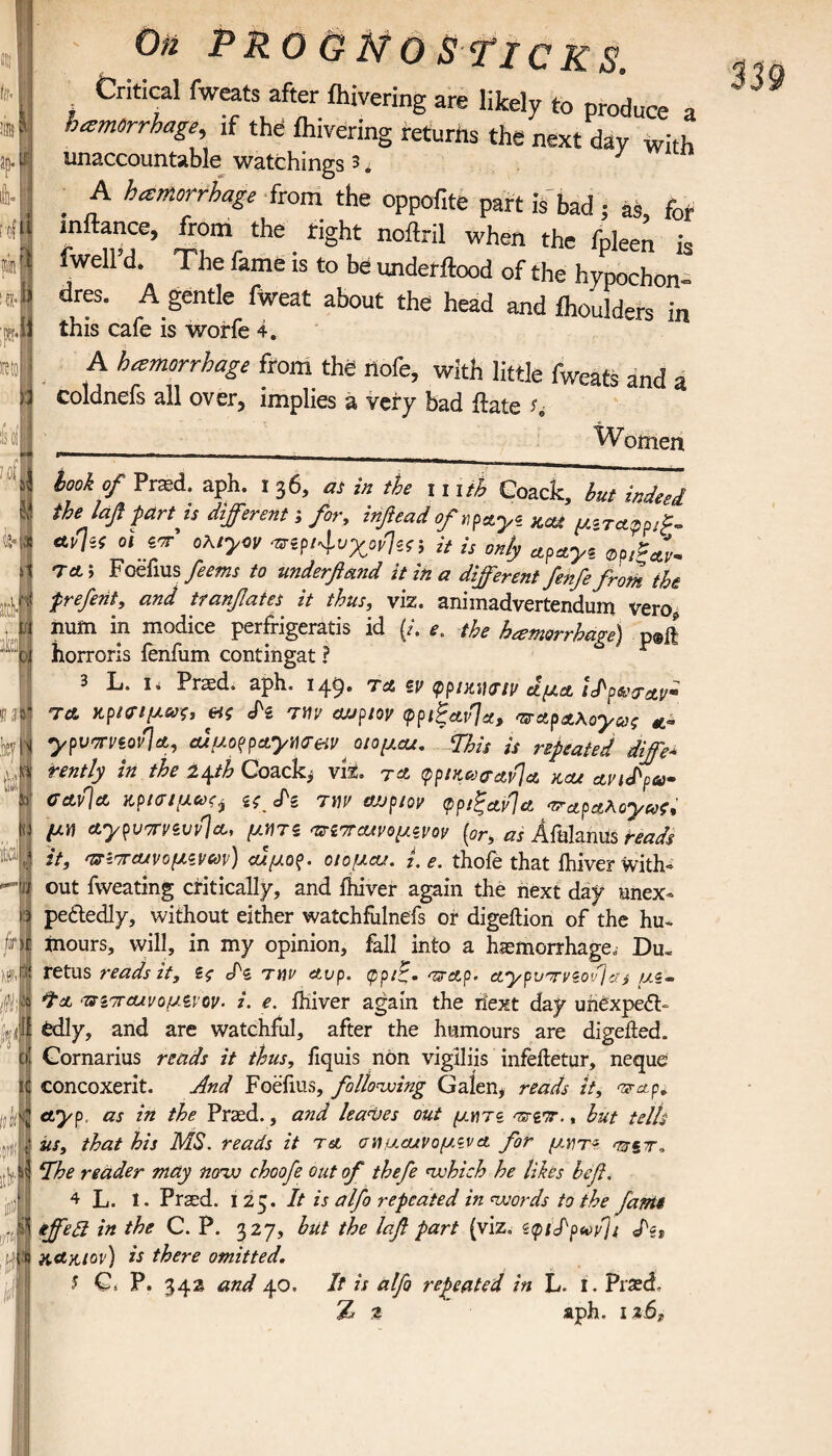 til· IS rt:u',.<L [lull ’ Jfi! itlf ; On PRO & ]tfO STIC K S. Critical fweats after ihivering are likely to produce a hemorrhage, if the ihivering returns the next day with unaccountable watchings 3 * ' , A hemorrhage from the oppofite part is bad; as for inftance, from the right noftril when the fnleen i fwell’d. The fame is to be underftood of the hypochon dres. A gentle fiveat about the head and ihoulders in this cafe is worfe 4. A hemorrhage from the rtofe, with little fweats and a coldnefs all over, implies a very bad ftate u __ Woinen took of Prad. aph. 136, as in the 111 it, Coack, hut indeed the Ιαβ fart is different s for, inftead ofrfayi kcu μ*τα.φΡ,?. at}-! ct ior’ oKiynv ηα^χονΊα-, it U 0„fy apayc_ ^ T*; Foefius feetns to underfimd it ih a different fenfe from the frefeiit, and ttanfates it thus, viz. animadvertendum vero num in modice perfrigeratis id {/. e. the hemorrhage) p®ft horroris ienfum contingat ? 3 L. i. Praed. aph. 149. ta sf φρικινην αμα ίδρωταν· ΤΑ κρίσιμες, cfs την cwp/oy φριξαν/α, παρΑλογ&,ζ ypvTViov}*, euuoppcLymeiv οιομαχ. This is repeated diffe¬ rently in the 2^th Coach, viz. ta (ppiKce&&v]& kcu av i<t^p6)m cav\a κρισιμωςί ίζ Λ την αυρίον <ρριξ&ν]α -τταραλογ^, μη aypvTTyivdlA, μητζ πίπαχνομίνον (or, as Afalanus reads it, nziTOJ·'voμινών) αχμορ. οίομαχ. i.e. thole that fhiver with*» out fweating critically, and ihiver again the next day unex¬ pectedly, without either watchfulnefs or digeition of the hu¬ mours, will, in my opinion, fall into a haemorrhage, Du- retus reads it, ίς S'z την At>p. ψριζ. <T?Ap· Aypvrviovjas μι~ Τα ‘πιττΑΐνομίνον· i. e. Ihiver again the iiext day unexpect¬ edly, and are watchful, after the humours are digeited. Cornarius reads it thus, fiquis non vigiliis infeltetur, neque concoxerit. And Foefius, following Galen, reads it, πτα,ρ. ctyp. as in the Praed., and leases out μη π 'srgx., hut tells us, that his MS. reads it τα σημ,αχνομζνα for μητ« The reader may novo choofe out of thefe which he likes befi. 4 L. I. Praed. 125. It is alfo repeated in words to the fantt iffeft in the C. P. 327, but the Ιαβ part (viz, <c<pidp«ovji Ίίι K&niov) is there omitted. 5 Q P. 342 and 40. It is alfo repeated in L. I. Praed, % t aph. 1 z6T