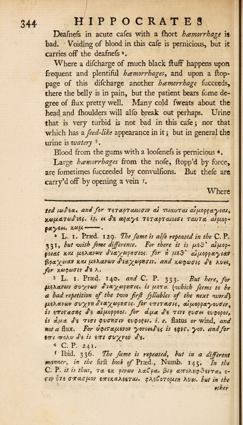 / HIPPOCRATES Deafnefs in acute cafes with a fhort hemorrhage is- bad. ' Voiding of blood in this cafe is pernicious, but it carries off the deafnefs a. Where a difcharge of much black fluff happens upon frequent and plentiful hemorrhages, and upon a flop- page of this difcharge another hemorrhage fucceeds, there the belly is in pain, but the patient bears feme de¬ gree of flux pretty well. Many cold fweats about the head and ihoulders will alfo break out perhaps. Urine that is very turbid is not bad in this cafe; nor that which has a feed-like appearance in it; but in general the urine is watery * 1 * 3 4. Blood from the gums with a loofenefs is pernicious 4. Large hemorrhages from the nofe, flopp’d by force, are fometimes fucceeded by convulflons. But thefe are carry’d off by opening a vein s. Where ted ludzA* and for rzTAprajoiGiV au meitTcu. cupo^ayicUy κωμ.ΑτνΑ'ίίς, et «fig ct$Ayz 7Z7ApTcuoiai tajjta αϊμορ* κωμ -—~. * 1 L. I. Praed. 129. The fame is alfo repeated in the C. Ρ» 531, hut with fome difference. For there it is μζ$' οάμορ- potAS και μίΚανων ^ΐΑ-χούραχτίος, for « μι& cuμoppAylAV βραχ&Αν )cai μζλΑνων diAyupweiv, and αοο^ωσις dz λΐ/«, for KCOQCOAIV dz λ. 3 L. I. Prxd. 140. and C. P. 333. But here, for μζλΑΡαν Ιτυγνων diAycopnxrti, is //«τλ (which feems to be a bad repetition of the two frfi fyllables of the next word) μζΚΑνων avyyv diAyapYuric. for νπιτΑσις, aίμoρpAyoυσ/vy is ζΤίζ-Ασϋζ cN αίμορροοί. for a μα. dz τινι ξυσ& zvtpopor, is ΑμΑ dz τισι φνσνσιν ζυφοζοι. i. e. flatus or wind, and toot a flux. For υφισΑμζνον yovo&dzi is ζφις. yov. and for επί arohv dz is ζπι σνγνον dz. 4 C. P. 241. * Ibid. 336. The fame is repeated, but in a different wanner, in the firit book of Prasd., Numb. 145, In the C. P. it is thus, τ a ZK· pivcov KaCpA, β/a Α'ττολ.ύφδζντα, «- r/p otz σπασμόν ζπι&ΑλιπΑΛ. φλζ£οτομιη λν&· but in the fiber