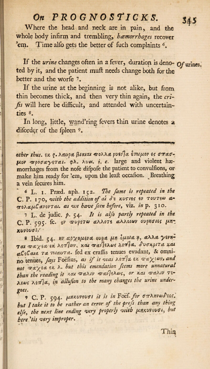 On PROGNOSriCKS. Sp Where the head and neck are in pain, and the whole body infirm and trembling, hemorrhages recover ’em. Time alfo gets the better of fuch complaints 6. If the urine changes often in a fever, duration is deno» (yur]nes ted by it, and the patient muft needs change both for the better and the worfe 7. If the urine at the beginning is not alike, but from thin becomes thick, and then very thin again, the cri- fis will here be difficult, and attended with uncertain¬ ties 8. In long, little, wand’ring fevers thin urine denotes a diford^r of the fpleen 9. other thus. «χ ζ· λαύρα βίαιοι πολλά pvsvja ίτοιμον ίζ σπασ¬ μόν nrpojayzTai. φλ. λυ#. i. e. large and violent hae¬ morrhages from the nofe difpofe the patient to convulfions, or make him ready for ’em, upon the leak occafion. Breathing a vein fecures him. 6 L. I. Praed. aph. 152. The fame is repeated in the C, P. 170, with the addition of cu Jk κνσιΐζ zv τουτζω or πολαμ£ανονται. as we have feen before, viz. in p. 310. 7 L. de judic. p. 54. It is alfo partly repeated in the C. P. 595* fc. & αλλοτζ αλλοινν ουρησιζς μηζ χ,υν'ουσϊ.'' 8 Ibid. 54» αν αρχομζνα ουρά μη ομοΐα ν», αλλα yzvn· 7cu παγζαζκ λζπ^ων, και παν\ζλως λ$π]α, Ιυσκριτα x.cu etCtCoAct τα τοίαυτα. fed ex craffis tenues evadant, Sc ornni- no tenues, fays Foefius, as if it was KiTrja zk π&'χζων, and not παχζα zk λ. but this emulation feems more unnatural than the reading it και πάλιν παν}ζλα>ζ, or και πάλιν rz~ ΚΖ(0ζ λζπ\α, ψ allufion to the many changes the urine under¬ goes. 9 C. P. 594· μακυνουσι it is in Foef. for σπλανωΐιζς. but I take it to be rather an error of the frefs than any thing ilfe, the next line ending very properly with μηκννονσι, but here 'tis very improper. Thiq