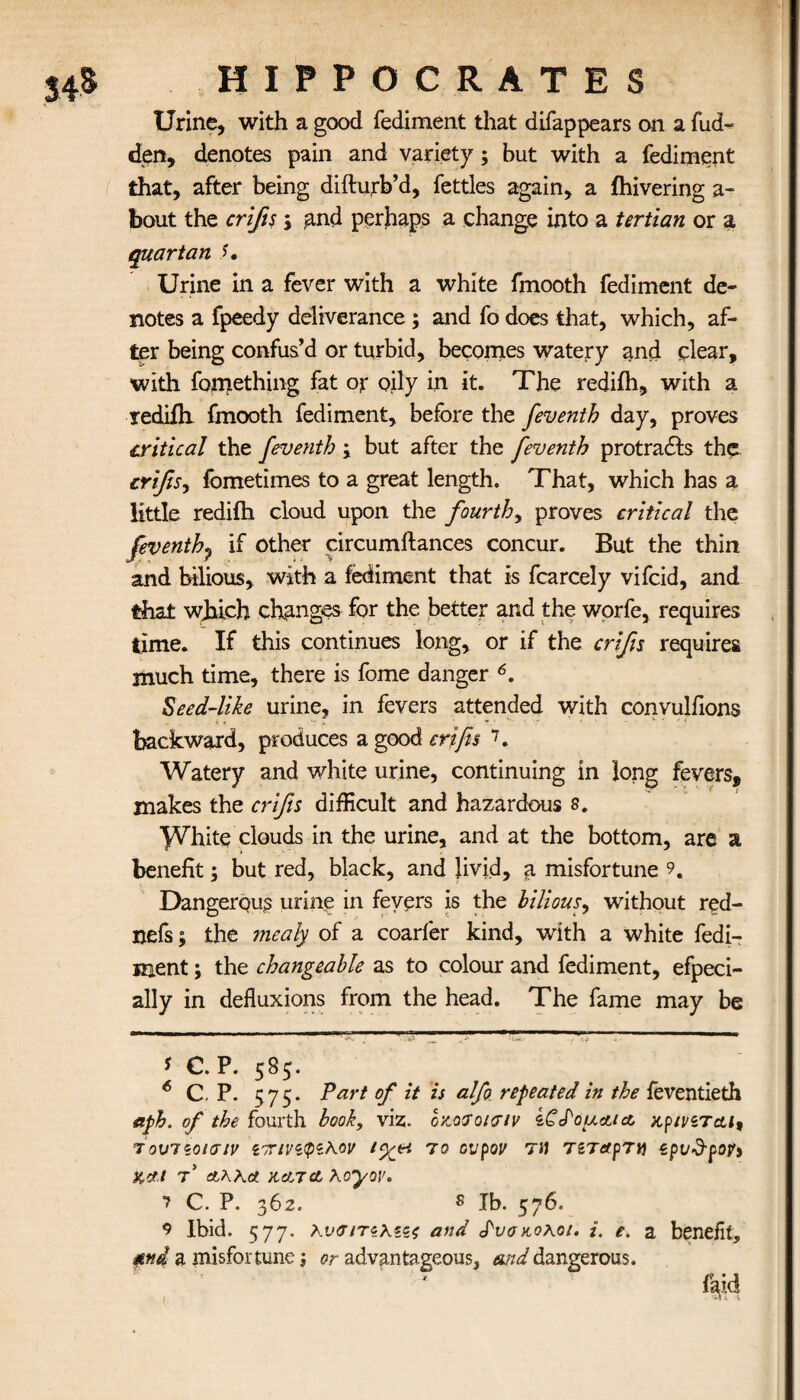 Urine, with a good fediment that difappears on a hid¬ den, denotes pain and variety; but with a fediment that, after being difturb’d, fettles again, a ihivering a- bout the crifis j and perhaps a change into a tertian or a quartan Urine in a fever with a white fmooth fediment de¬ notes a fpeedy deliverance ; and fo does that, which, af¬ ter being confus’d or turbid, becomes watery and dear, with fomething fat ojr oily in it. The redifh, with a rediili fmooth fediment, before the feventh day, proves critical the feventb ; but after the feventh protrads the crifis^ fometimes to a great length. That, which has a little redifh cloud upon the fourth, proves critical the feventh^ if other circumftances concur. But the thin and bilious, with a fediment that is fcarcely vifcid, and that which changes for the better and the worfe, requires time. If this continues long, or if the crifis requires much time, there is fome danger 6. Seed-like urine, in fevers attended with convulfions backward, produces a good crifis 7. Watery and white urine, continuing in long fevers, makes the crifis difficult and hazardous s. ^hite clouds in the urine, and at the bottom, are a benefit; but red, black, and livid, a misfortune 9. Dangerous urine in fevers is the bilious, without red- nefs; the mealy of a coarfer kind, with a white fedi- Rient; the changeable as to colour and fediment, efpeci- ally in defluxions from the head. The fame may be * C. P. 585. 6 C. P. 575· Part of it is alfo repeated in the feventieth aph. of the fourth book, viz. οκατοισιν iCdouctta κρινίται9 τουποισιν ίττινίφίλ,οv ι<χπ το ovpov τα τίταρτα epi/d-popi Kef I T Άλλα HetT cLXoyoV. ? C. P. 362. 8 lb. 576. 9 Ibid. 577. λ.υσ/τ$\ξζζ and Ρυσαοκοι, i. e. a benefit, mi a misfortune; or advantageous, and dangerous. laid