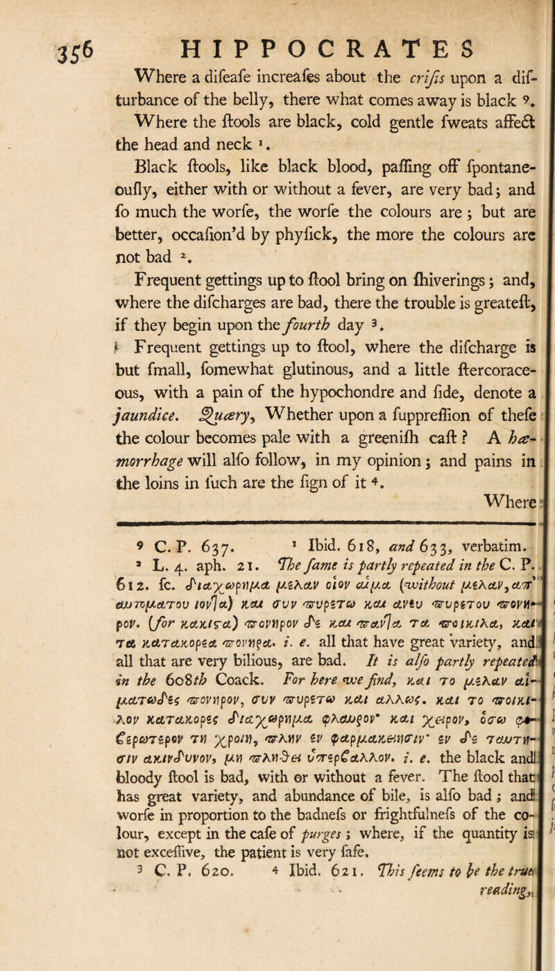 Where a difeafe increafes about the crlfis upon a dis¬ turbance of the belly, there what comes away is black 9. Where the {tools are black, cold gentle fweats affedt the head and neck 1. Black {tools, like black blood, paffing off fpontane- ouily, either with or without a fever, are very bad; and fo much the worfe, the worfe the colours are; but are better, occafion’d by phyfick, the more the colours arc not bad 2. Frequent gettings up to {tool bring on fhiverings; and, where the difcharges are bad, there the trouble is greateil, if they begin upon the fourth day 3. i Frequent gettings up to ftool, where the difcharge is but fmall, fomewhat glutinous, and a little ftercorace- ous, with a pain of the hypochondre and fide, denote a jaundice. Thteery^ Whether upon a fuppreflion of thefe the colour becomes pale with a greeniih caff ? A he¬ morrhage will alfo follow, in my opinion; and pains in the loins in luch are the fign of it Where I 9 C. P. 637. 1 Ibid. 618, and 633, verbatim. 3 L. 4. aph. 21. The fame is partly repeated in the C. P. ] 612. fc. Ριαγ^ρημΑ μίλΑν olov cuy.A {without μίλΑν^απτ \ αυτνμΑτου iov'Ja) και συν <πυριτο0 kou ctvtu •πυρίτου 'UOVti-A 1 pov. {for kakita) <πονηρον Pi και otavJa τα ποικιλΑ, και j Tee, KtLTAKopiA arovn^A. i. e. all that have great variety, and,! 1 all that are very bilious, are bad. It is alfo partly repeateda in the 608 th Coack. For here we find, και to μίλαν cti-1 ! μΑΤ6ύΡίς 'πονιιρον, συν 'πνρζταο και Αλλως. χ,αι το ττοιυαΛ ' λον κατΑΚορζς ΡισχαρημΑ φλαυξον* και χ&ρον, οσω ο#-! I CipcdTipw τη χροηι, ατλην ίν φΑρμΑκ&,ησιν* ςν Ρ$ ταυτη- \ σιν ΑκινΡυνον, μη >πκη$€τΐ υπίρζ Αλλον. i. e. the black andJl bloody ftool is bad, with or without a fever. The itool that! * has great variety, and abundance of bile, is alfo bad; and I J worfe in proportion to the badnefs or frightfulnefs of the co-1 . lour, except in the cafe of purges ; where, if the quantity is I 1 not exceilive, the patient is very fafe. 3 C. P. 620. * Ibid. 621. This fcerns to he the trut\I