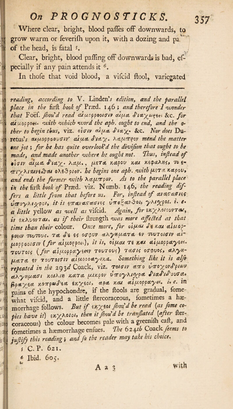 ! 357 On PROGNOSTICKS. Where clear, bright, blood pailes off downwards, to grow warm or feveriih upon it, with a dozing and pa of the head, is Fatal L * V' Clear, bright, blood puffing off downwards is bad, es¬ pecially if any pain attends it 6. In thofe that void blood, a vifcid ftool, variegated reading, according to V. Linden’s edition, and the parallel place in the firil hook of Pried. 146 ; and therefore 1 wonder that Foef. fooud read aducppooieiv αίμα διαχουζί&ι &c. for ctluoppoei. with which word the aph. ought to end, and the ther to begin thus, viz. οίσιν <Αμα δ*αχ· Sec. Nor does Du- retush αιμορροουσιν' cuua δ/αχ. λ,αμπξον mend the matter one jot; for he has quite overlook'd the divifion that ought to be made, and made another where he ought not. Thus, inf ead of tleriv αίμα διαχ· λαμ», μίτα κάρου kcu κζφαλνς, το ‘jrryfiuvi&cu ολί-θ-ρ/or. he begins one aph. with μιτa κάρου, and ends the former with λαμπρόν. As to the parallel place in the fir ft book of Prsed. viz. Numb. 146, the reading dif¬ fers a little from that before us. For, inf ead of ayατeiff/€£ υπογλ/χρϋ*, it is ζττανατασίίζ υποζ&ν&οΐ) γλ/χρο/. i. ί¬ α little yellow as well as vifcid. Again, for ικχκοιοννταί, is ίκΚνοντΜ, as if their ftrengtli was more affefted at that time than their colour. Once more, for οιμαα δί kcu alv.op- poetv τούτους, τα. δζ 55 <xr$w aκγηματα ίν τουτοισιν ar μορροο/σιν (for αιμοξρο*), it is, οιμαα τι κα/ αιμορραγία* τουτοις (for αιμορραγίαν τοντονς) τασις οτΦυος, αλγν- ματα ζν τοντοιτιν αιμοοοαγικα. Something like it is alfo repeated in the 293d Coack, viz. τοίσιν anro υποχονδρίαν αλγημ.αΰΊ wM/H κατα μακρον υπογΚ/χρα διαδ/δονσα» βραγζα κοττραδίΟ. ίκχίοι, αρα και αϊμορραγν. ue. in pains of the hypochondre, if the ilools are gradual, fome- what vifcid, and a little ilercoraceous, fometimes a he¬ morrhage follows. But if ίκχίοι floou d be read {as fome co¬ pies have it) ίκχΚο/οΐ, then itjhou d be tranfated [after iler¬ coraceous) the colour becomes pale with a grecniih call, and fometimes a haemorrhage enfues. The 624th Coack feems to jufify this reading; and fo the reader may take his choice. s C. P. 621. 6 Ibid. 605. v with