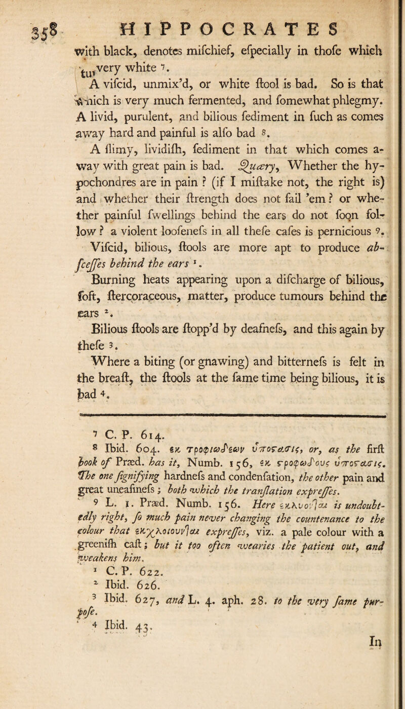 with black, denotes mifchief, efpecially in thofe which tu*very w^^te 7* A vifcid, unmix’d, or white ftool is bad. So is that %Viiich is very much fermented, and fomewhat phlegmy. A livid, purulent, and bilious fediment in fuch as comes away hard and painful is alfo bad 8. A ilimy, lividiih, fediment in that which comes a- way with great pain is bad. Queery, Whether the hy- pochondres are in pain ? (if I miftake not, the right is) and whether their ftrength does not fail ’em ? or whe¬ ther painful fwellings behind the ears do not foon fol¬ low ? a violent loofenefs in all thefe cafes is pernicious 9. Vifcid, bilious, ftools are more apt to produce ab- fcejfes behind the ears 1. Burning heats appearing upon a difcharge of bilious, foft, ftercoraceous, matter, produce tumours behind the ears 2. Bilious ftools are flopp’d by deafnefs, and this again by thefe 3. Where a biting (or gnawing) and bitternefs is felt in the breaft, the ftools at the fame time being bilious, it is bad 4. 7 C. P. 614. 8 Ibid. 604. sx, τροφίω^ζων νττοτΛΰΊς, or, as the firffc hook of Prsed. has it. Numb. 156, ς-ροφω^ους υποταοΊζ. %he one fignifying hardnefs and condenfation, the other pain and great uneafinefs ; both ‘which the tranflation exprejfes. 9 L. ϊ . Prasd. Numb. 15 b. Here zuKvofiou is undoubt¬ edly right, fo much pain never changing the countenance to the colour that sfc^Ao/ouy^cu exprejfes, viz. a pale colour with a greeniih call; but it too often *wearies the patient out, and ^weakens him. 1 C. P. 622. 2 Ibid. 626. 3 Ibid. 627, and L. 4. aph. 28. to the very fame pur- pfe. ' · ' 4 Ibid. 43. In