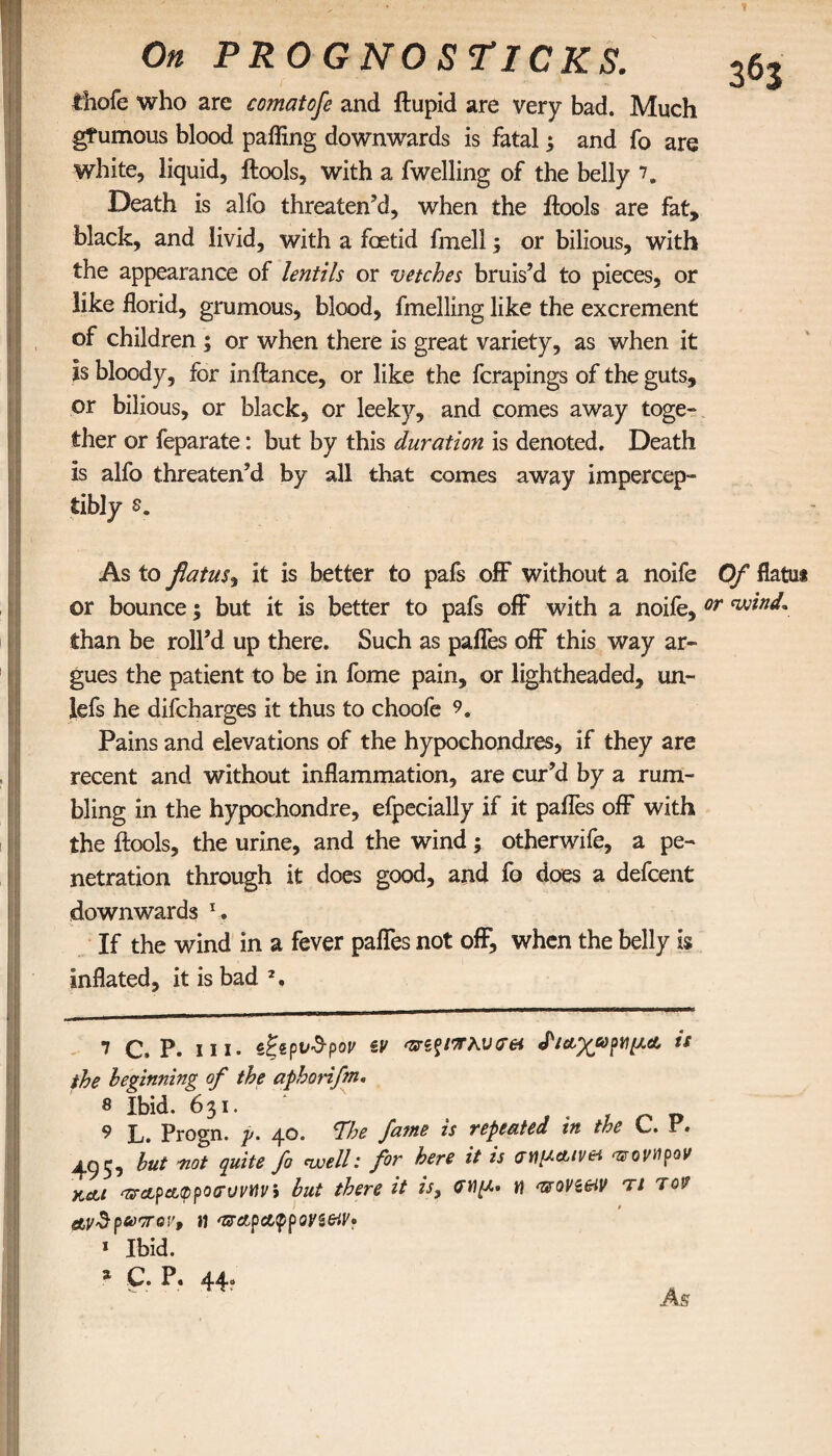 1 On PROGNOSTICKS. thofe who are comatofe and ftupid are very bad. Much gfumous blood paffing downwards is fatal; and fo are white, liquid, ftools, with a fwelling of the belly 7. Death is alfo threaten’d, when the ftools are fat, black, and livid, with a foetid fmell; or bilious, with the appearance of lentils or vetches bruis’d to pieces, or like florid, grumous, blood, fmelling like the excrement of children ; or when there is great variety, as when it Is bloody, for inftance, or like the fcrapings of the guts, or bilious, or black, or leeky, and comes away toge¬ ther or feparate: but by this duration is denoted. Death is alfo threaten’d by all that comes away impercep¬ tibly s. As to flatus, it is better to pafs off without a noife Of flatu* or bounce; but it is better to pafs off with a noife, or wind* than be roll’d up there. Such as pafles off this way ar¬ gues the patient to be in fome pain, or lightheaded, un- lefs he difcharges it thus to choofe 9. Pains and elevations of the hypochondres, if they are recent and without inflammation, are cur’d by a rum¬ bling in the hypochondre, efpecially if it pafles off with the ftools, the urine, and the wind; otherwife, a pe¬ netration through it does good, and fo does a defcent downwards l. If the wind in a fever pafles not off, when the belly Is inflated, it is bad 2. 7 c. p. hi. ζξ*ρυ$ρον tv κυσ& <ΡιαχωρνμΑ is the beginning of the aphorifm. 8 Ibid. 631. 9 L. Progn. p. 40. ^The fame is repeated in the C. P. 495^ but not quite fo nvell: for here it is σημ&ινα οτονηρον κ&ι 'Zrapappoaruviivi but there it is9 M woVieiV τι το1/ aydp&orov, it ΌΓαραφρον$&ν· * Ibid. * C. P. 44. · ' As