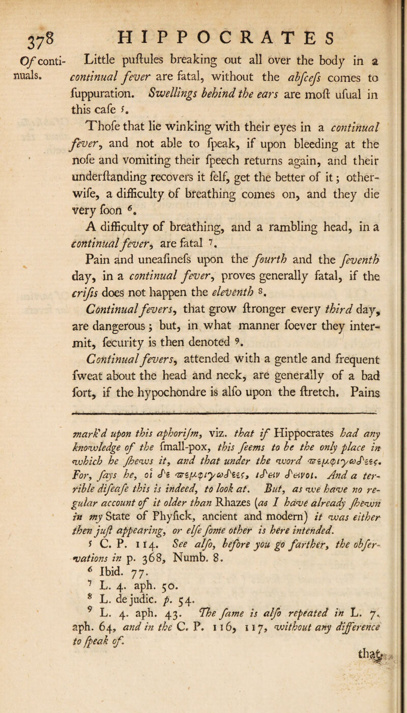 0/conti- Little puflules breaking out all over the body in a nuals. continual fever are fatal, without the abfcefs comes to fuppuration. Swellings behind the ears are moil ufual in this cafe s. Thofe that lie winking with their eyes in a continual fever, and not able to fpeak, if upon bleeding at the nofe and vomiting their fpeech returns again, and their underilanding recovers it felf, get the better of it; other- wife, a difficulty of breathing comes on, and they die very foon 6. A difficulty of breathing, and a rambling head, in a continual fever, are fatal 7. Pain and uneafinefs upon the fourth and the feventh day, in a continual fever, proves generally fatal, if the crlfes does not happen the eleventh s. Continual fevers, that grow ilronger every third day, are dangerous ; but, in what manner foever they inter¬ mit, fecurity is then denoted 9. Continual fevers, attended with a gentle and frequent iweat about the head and neck, are generally of a bad fort, if the hypochondre is alfo upon the ilretch. Pains mark'd upon this aphorijm, viz. that if Hippocrates had any knowledge of the fmall-pox, this feems to he the only place in which he Jhews it, and that under the word 'πζμφί'γω^ί'ίς. For, fays he, oi dz 'nrz’y.quyoodzzs, /JW d&tvoi. And a ter¬ rible difeafe this is indeed, to look at. But, as we have no re¬ gular account of it older than Rhazes [as I have already Jhewn in my State of Phyfick, ancient and modern) it was either then jufi appearing, or elfe fome other is here intended. f C. P. 114. See alfo, before you go farther, the obfer- vations in p. 368, Numb. 8. 6 Ibid. 77. 1 L· 4· ,aPh· 5°· 8 L. dejudic. p. 54. 9 L. 4. aph. 43. The fame is alfo repeated in L. 7, aph. 64, atid in the C. P. 116, 11 7, without any difference to [peak of