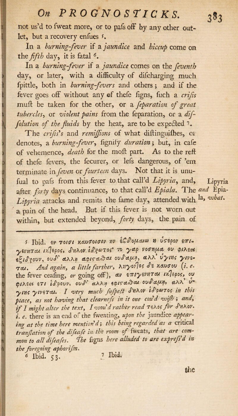 i ) \ \ 1 i \ ) i cj ί } £ { J c 4 P 4 Φ C K it V 5 Λ K % On PRO GNO S TICKS. let, but a recovery enfues In a burning-fever if a jaundice and hiccup come on the fifth day, it is fatal 6. In a burning-fever if a jaundice comes on the feventh day, or later, with a difficulty of difcharging much fpittle, both in burning-fevers and others ; and if the fever goes off without any ©f thefe figns, fuch a crifis muff be taken for the other, or a feparation of great tubercles, or violent pains from the feparation, or a difi folution of the fluids by the heat, are to be expected 7, The crifis's and remifljions of what diitinguiihes, ci denotes, a burning-fever, fignify duration; but, in cafe of vehemence, death for the moil part. As to the reft of thefe fevers, the fecurer, or lefs dangerous, of ’em terminate in feven ox fourteen days. Not that it is unu- fual to pafs from this fever to that call’d Lipyria, and, Lipyria after forty days continuance, to that call’d Epi ala. The and Epia- Lipyria attacks and remits the fame day, attended with Ia* ' a pain of the head. But if this fever is not worn out within, but extended beyond, forty days, the pain of j Ibid, ζ,ν 70U71 ΥΆju&oktiv hv ζζ^ομαιο) a urspop stt/- ymrau ίμερος, βΓ«λον Ι^ξωταζ' to yap νοσημ* ου φικι& ου<Ε άλλη ϋυρις&£τ(α ου^αμνι, αλλ vyiv\; yivs- TCU. And again, a little farther, Rtiyoy]oo S'i παυσου (i. e* the fever ceaiing, or going off), &v iTriyzvtlTcu ntjzpos^ ου φιλζθί ιτι iLpouv, ουT άλλη <z(pi<rctcirou ου^αμ^ α,λλ υ~ yiYiC ytviTcu* I ‘very much fufpedt S'wRov ι^ρωτος in this place, as not having that clearnefs in it one coud voifh ; and, if I might alter the text, Ivjoutd rather read Πλοζ for Ρηλον. i. e. there is an end of the fweating, upon the jaundice appear¬ ing at the time here mention d j this being regarded as a critical tranflation of the difeafe in the room of iweats, that are com¬ mon to all difeafes. Lhe figns here alluded to are exprefsd in the foregoing aphorifm. 6 Ibid. 53. 2. ^id*