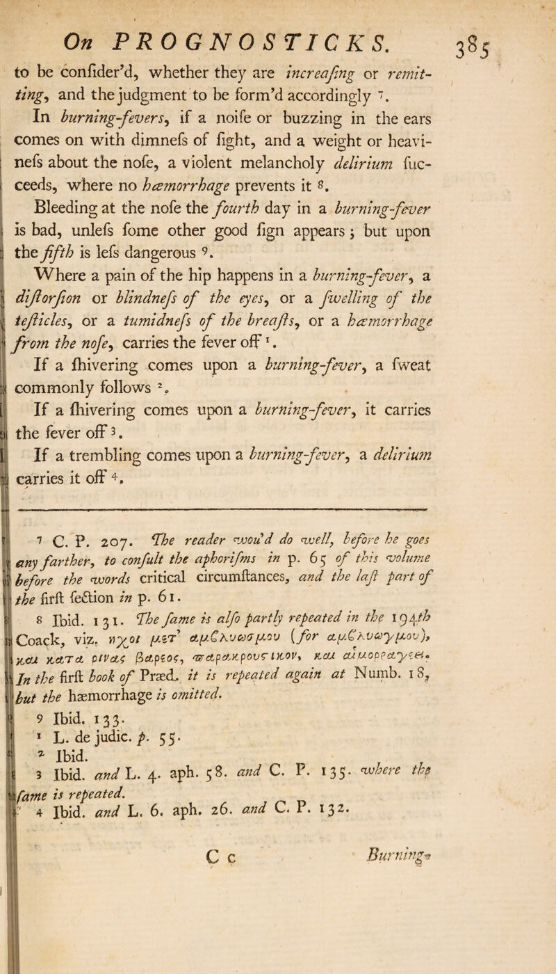 to be confider’d, whether they are increafing or remit¬ ting, and the judgment to be form’d accordingly In burning-fevers, if a noife or buzzing in the ears comes on with dimnefs of fight, and a weight or heavi- nefs about the nofe, a violent melancholy delirium fuc- ceeds, where no hcemorrhage prevents it s. Bleeding at the nofe the fourth day in a burning-fever is bad, unlefs fome other good fign appears; but upon tho fifth is lefs dangerous 9. Where a pain of the hip happens in a burning-fever, a difiorfion or blindnefs of the eyes, or a fwelling of the tefiicles, or a tumidnefs of the breafis, or a hemorrhage from the nofe, carries the fever off1. If a fhivering comes upon a burning-fever, a fweat commonly follows % If a fhivering comes upon a burning-fever, it carries the fever off3. If a trembling comes upon a burning-fever, a delirium carries it off 4. 7 C. P. 207. reader vooud do <voell? before he goes any farther, to confult the aphorifms in p. 6 5 of this volume before the nvords critical circumilances, and the lafl part of the hrft fe&ion in p. 61. 8 Ibid. 131. The fame is alfo partly repeated in the 194th Coack, viz. ν\χοι μζτ αμζλυασμου (for α.μ£κυωγμον), 1 ftcu ytctTct ρίν&ζ βαρέος, 'zrctpax.pov?ικον, rcu. cuuoppctyvn* s Jn the frit hook of Praed, it is repeated again at Numb. 18, but the haemorrhage is omitted. 9 Ibid. 133. 1 L. dejudic. p. 55. % Ibid. 3 Ibid, and L. 4. aph. 58. and C. P. 135* ™here th? \fame is repeated. 4 Ibid, and L. 6. aph. 26. and C. P. 132· C c Burning-