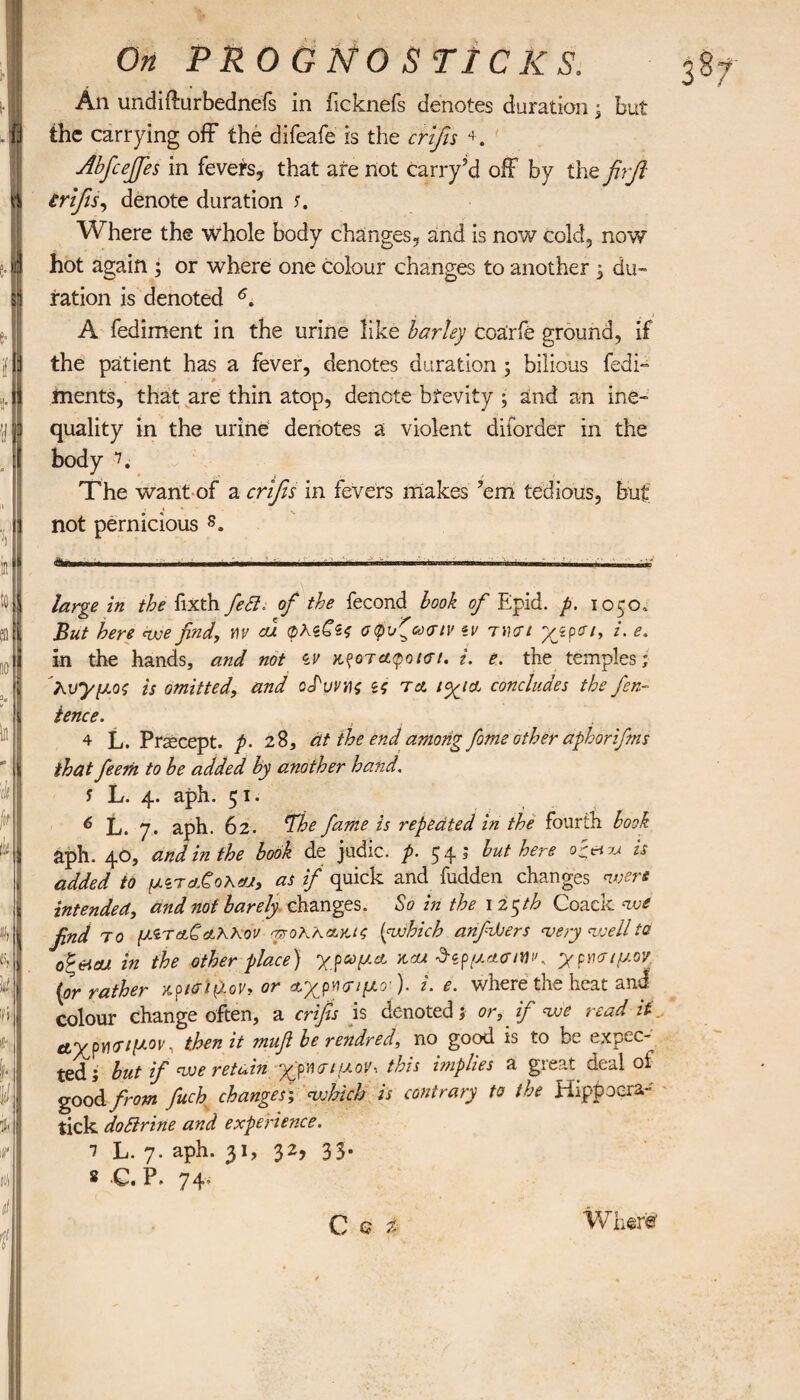 An undiffurbednefs in ficknefs denotes duration; but the carrying off the difeafe is the crifis 4. Abfiejfies in fevers, that are not carry’d off by the firfi crifis, denote duration s. Where the whole body changes, and is now cold, now hot again ; or where one colour changes to another i du¬ ration is denoted * * * 4 5 6. A fediment in the urine like barley coarfe ground, if the patient has a fever, denotes duration ; bilious fedi- • ‘0 ments, that are thin atop, denote brevity · and an ine¬ quality in the urine denotes a violent dilorder in the body 7. The want of a crifis in fevers makes ’em tedious, but not pernicious 8. Λ-ri. .1 n. ■ ,11 , I ... . „ large in the fixth fed. of the fecond book of Epid. p. \oco.. But here ewe find, m cu φλζζίς σψυζβχην tv τι urt /. <?. in the hands, and not ίν κρόταφό ιοί. i. e. the temples; λυγμός is omitted, and οδύνης ζς τλ lyya concludes the fen- ience. 4 L. Precept, p. 28, at the end among feme other aphorifens that feern to be added by another hand. 5 L. 4. aph. 51. 6 L. y. aph. 62. ¥he fame is repeated in the fourth book aph. 40, and in the book de judic. p. 54; but here ogaru is added to μζταΑοκαν, as if quick and fudden changes were intended, and not barely changes. So in the 125th Coack we find το μίταζαλλοο φτολλΆκις (which anfihers very wellta οξ&ΐα/ in the other place) γ.ρωμα, kcu δζρμασινκ γρασ/μον (or rather κρισι^Χον, or it χρήσιμο )· z. e. wliere tlie heat. andf colour change often, a crifis is denoted; or, if we read it ety ρ^σιμον, then it mufi be rendred, no good is to be expec¬ ted; but if we retain χρήσιμον, this implies a great deal of good from fitch changes', which is contrary to the ELppoera- tick dodrine and experience. 1 L. 7. aph. 31, 32, 33. 8 c. P. 74’ C Q % Where'