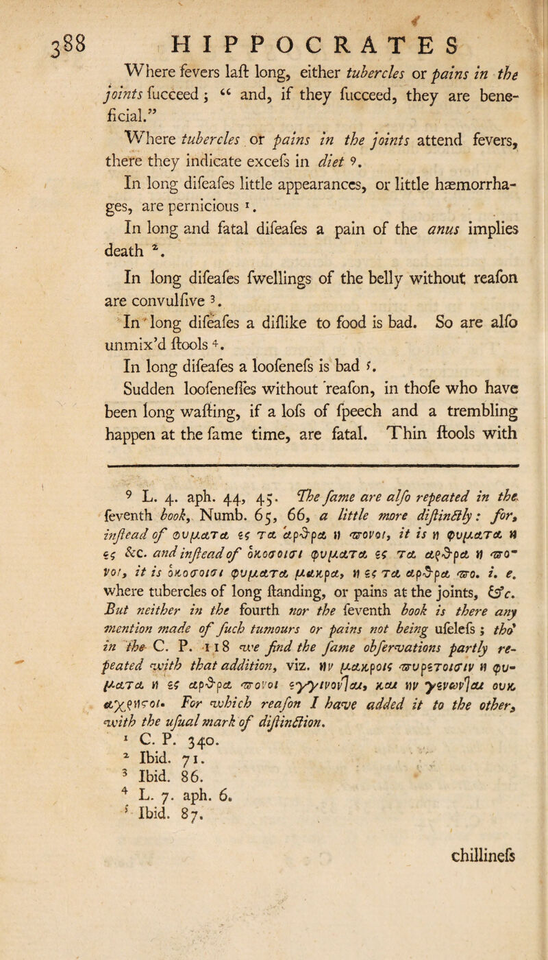 Where fevers laffc long, either tubercles or pains in the joints fucceed; “ and, if they fucceed, they are bene¬ ficial.” Wh ere tubercles or pains in the joints attend fevers, there they indicate excels in diet 9. In long difeafes little appearances, or little haemorrha¬ ges, are pernicious 1. In long and fatal difeafes a pain of the anus implies death 4. In long difeafes fwellings of the belly without reafon are convulfive 3. In' long difeafes a diilike to food is bad. So are alfo unmix’d ftools 4. In long difeafes a loofenefs is bad f. Sudden loofeneiles without reafon, in thofe who have been long wafting, if a lofs of fpeech and a trembling happen at the fame time, are fatal. Thin ftools with 9 L. 4. aph. 44, 45. ‘The fame are alfo repeated in the\ feventh book. Numb. 65, 66, a little more difiinttly: for, infiead of φύματα ζς ret ap&pa t) 'sroro/, it is η φύματα H ζζ &c. andinfteadof οκοσοκη φύματα ζς τα a^Srpa u vot, it is οκ,οσοισι φύματα μακρα, u ζς τα αρ&ρα ο. i. e. where tubercles of long Handing, or pains at the joints, &c. But neither in the fourth nor the feventh book is there any mention made of fuch tumours or pains not being uielefs ; thd in the C. P. 11 8 we find the fame obfervations partly re¬ peated with that addition, viz. \\v μακ,ροις ττυρζτοκτιν Η φύ¬ ματα h Ζζ αρ^ρα azrovoi zyytvofjat, x,cu nv yzvoop'jae ovx, ayjvcot* For which reafon I have added it to the other, with the ufual mark of difiinfiion. 1 C. P. 340. x Ibid. 71. 3 Ibid. 86. 4 L. 7. aph. 6. * Ibid. 87. chillinefs