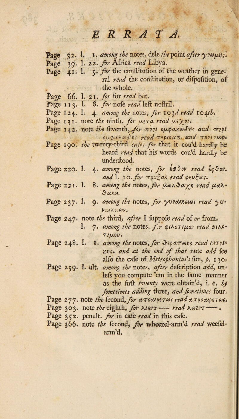 Page 32.I. ι. among the notes, dele the point after Page 39. 1. 22. for Africa read Libya. Page 41.I. 5. for the conftitution of the weather in gene¬ ral read the conftitution, or difpofition, of the whole. Page 66. I.21. for for read but. Page 11 3. 1. S. for nofe read left noilril. Page 124. 1. 4. among the notes, for 103d read io^.th. Page 131. note the ninth, for uztcl read μέχρι* Page 142. note the feventhj^r ομφΑΜ^ΊΛ* and orzpt ομφ(*Κ&£νς read τζριομ,φ. and πζοι ομ.ρ. Page 190. the twenty-third cafe, for that it cou’d hardly be heard read that his words cou’d hardly be underitood, Page 220. 1. 4. among the notes, for yi<p$cv read and 1. 10 .for πρνξΰίζ read φ^νξαζ. Page 221. 1· 8. among the notes, for μα.κ&Α’χϊ] read μαλ~ •S'ClKM. Page 237. 1. 9. among the notes, for yvvauKeiui read yu· lVcukeiuy. Page 247. note the thirds after I fuppofe read of or from. 1. 7. among the notes, fr φίλοτιμον read ρ/λο- τ/μον. Page 248. 1. i. among the notes, for ΰ-ϊ.ρΑ'τ&νς read MTpi~ ZHC· and at the end of that note add fee alfo the cafe of Metrophantuds fon, p. 1 30» Page 259. 1. ult. among the notes, after defcription add\ un- lefs you compute ’em in the fame manner as the firft twenty were obtain’d, i. e. hj fometimes adding three, and fometvnes four. Page 277. note the fecond ,for αττοαιμΎως read απ pc cup trcνς* Page 303. note /^eighth, for Kiivr-read λ&ζντ—— · Page 352. penult, for in cafe read in this cafe. Page 366. note the fecond, for wheezel-arm’d read weefel- arm’d.