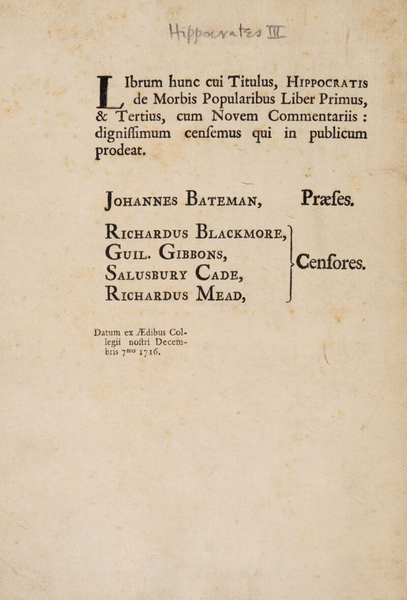 Librum hunc cui Titulus, Hippocratis de Morbis Popularibus Liber Primus, JL ^ & Tertius, cum Novem Commentariis ; ceniemus qui in publicum digniflSm prodeat. JoHANNES Bateman, Prseies. Richardus Blackmore,' Guil. Gibbons, Salusbury Cade, Richardus Mead, Cenibres. Datum ex ji^dibus Col¬ legii noftri Decem¬ bris 1716. { * xs \