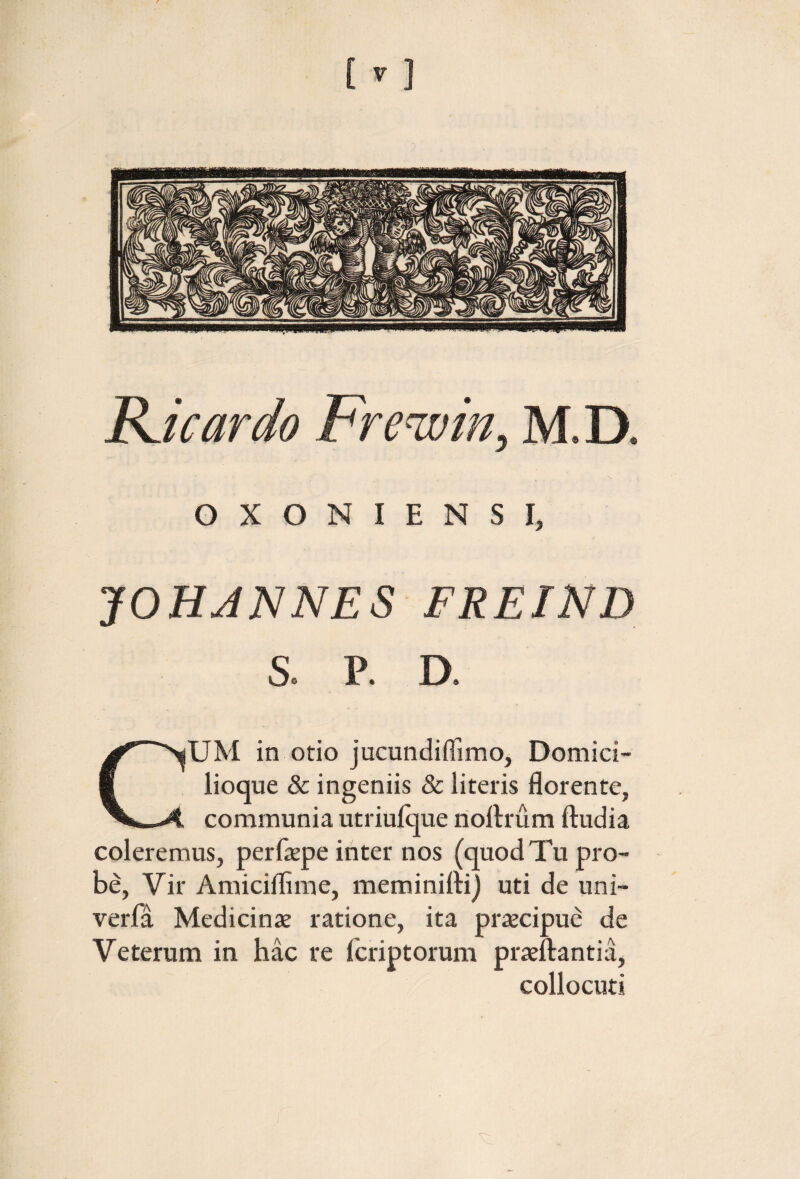 Bdcardo Fre^in, M.D. OXONIENSI, JOHJNNES FREIND S. P. D. CUM in otio jucundiflimo, Domici¬ lioque & ingeniis & literis florente, communia utriuique noilrum ftudia coleremus, perfepe inter nos (quod Tu pro¬ be, Vir Amiciflime, meminiiti) uti de uni- verfa Medicinte ratione, ita priecipue de Veterum in hac re icriptorum prteftantia, collocuti