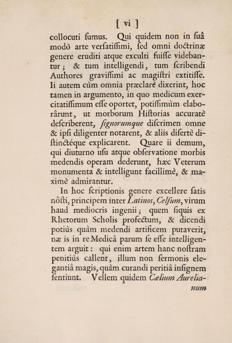 collocuti iximus. Qui quidem non in iiia modd arte verfatiffimi, ied omni dodrinas genere eruditi atque exculti fiiiiTe videban¬ tur ; 8c tum intelligendi, tum icribendi Authores graviilimi ac magiftri extitilTe. Ii autem ciim omnia prieclarc dixerint, hoc tamen in argumento, in quo medicum exer- citatiffimum efle oportet, potiffimum elabo¬ rarunt, ut morborum Hiftorias accurati defcriberent, figmrumque diicrimen omne & ipfi diligenter notarent, & aliis diierte di- ilindeque explicarent. Quare ii demum, qui diuturno uiii atque obfervatione morbis medendis operam dederunt, hxc Veterum monumenta & intelligunt facillime, & ma¬ xime admirantur. In hoc fcriptionis genere excellere fatis nofti, principem inter Latinos, Celfum, virum haud mediocris ingenii j quem fiquis ex Rhetorum Scholis profedum, & dicendi potius quam medendi artificem putaverit, nx is in re Medica parum fe eife intelligen- tem arguit: qui enim artem hanc noftram penitius callent, illum non iermonis ele¬ gantia magis, qudm curandi peritia infignem fentiunt. Vellem quidem Calium Aurelia¬ num