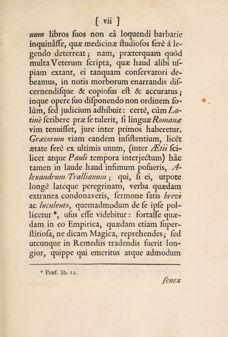 mm libros iiios non ea loquendi barbarie inquinaiTe, quse medicinae ftudioibs fere a le¬ gendo deterreat ,· nam, praeterquam quod multa Veterum fcripta, quae haud alibi uf· piam extant, ei tanquam coniervatori de¬ beamus, in notis morborum enarrandis dif- cernendiique & copioius eft & accuratus; inque opere luo diiponendo non ordinem ib- lum, fed judicium adhibuit: certe, cdmZ/«- tme fcribere prae ie tulerit, fi linguae Romana vim tenuiifet, jure inter primos haberetur. Gracorum viam eandem infiftentium, licet aetate fere ex ultimis unum, (inter JRtn ici- licet atque Pault tempora interjectum) hac tamen in laude haud infimum pofiieris, A~ lexandrum Trallianum j qui, fi ei, utpote longe lateque peregrinato, verba quaedam extranea condonaveris, fermone fatis brevi ac luculento^ quemadmodum de ie ipie pol¬ licetur uius efle videbitur: fortalTe quae¬ dam in eo Empirica, quadam etiam fiiper- ftitioia, ne dicam Magica, reprehendes ^ ied utcunque in Remediis tradendis fuerit lon¬ gior, quippe qui emeritus atque admodum * Prsef. lib. 12. fenex