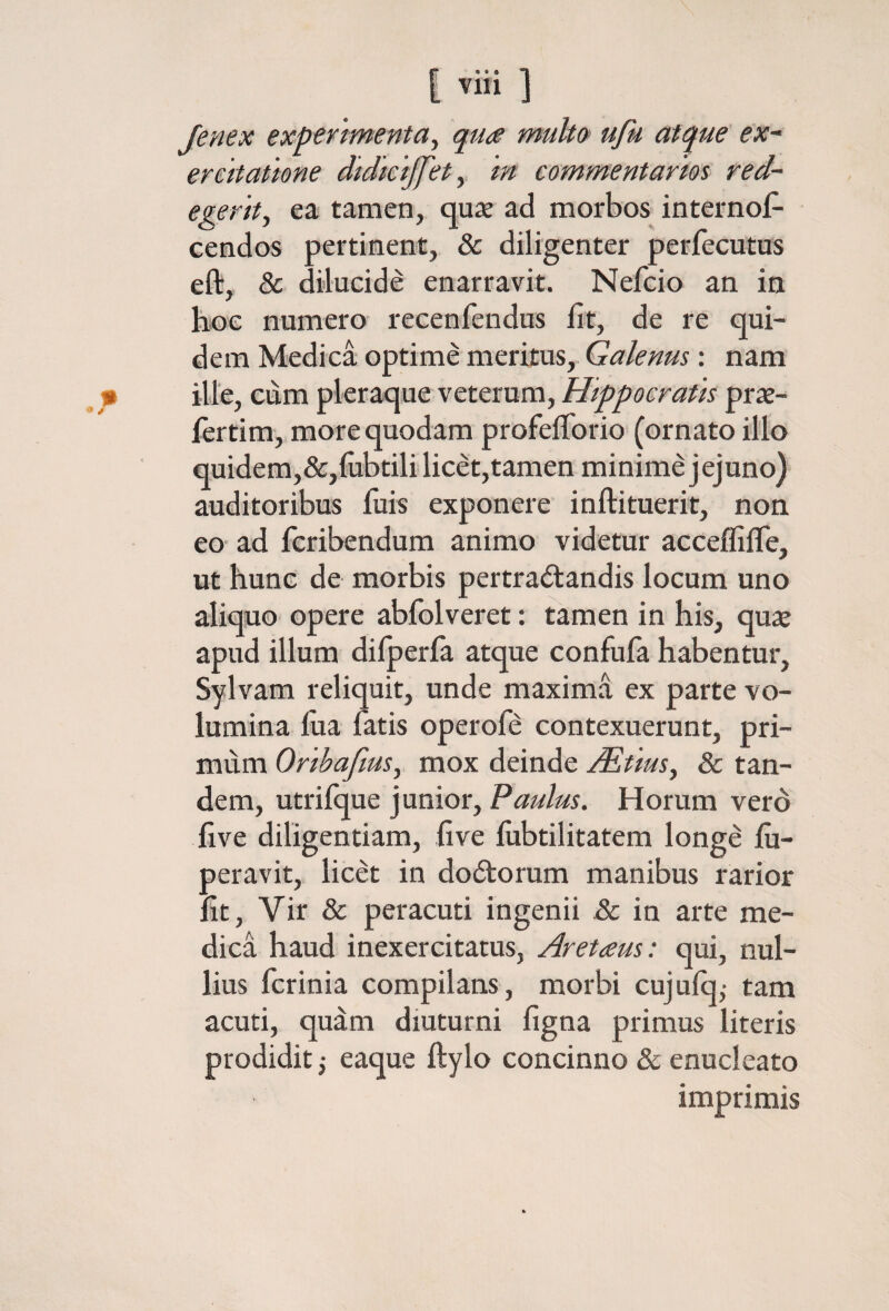 Jenex expe/tmenta, qua multo> ufu atque ex¬ ercitatione didicijfety in commentarios red¬ egerit, ea tamen, quie ad morbos internos¬ cendos pertinent, & diligenter perfecutus eft, & dilucide enarravit. Nefcio an in hoe numero recenfendus Iit, de re qui¬ dem Medica optime meritus, Galenus; nam ille, cum pleraque veterum, Hippocratis prat- fertim,, more quodam profeiTorio (ornato illo quidem,&,iubtili licet,tanien minime jejuno) auditoribus fuis exponere inftituerit, non eo· ad Scribendum animo videtur acceffilTe, ut hunc de morbis pertractandis locum uno aliquo opere abiblveret: tamen in his, qu2e apud illum diiperSa atque confuSa habentur, Sylvam reliquit, unde maxima ex parte vo¬ lumina fua Satis operole contexuerunt, pri¬ mum Orthafius, mox deinde ^tms, 8c tan¬ dem, utriique junior, Paulus. Horum verd ilve diligentiam, five iubtilitatem longe iii- peravit, licet in doCtorum manibus rarior fit, Vir & peracuti ingenii .& in arte me¬ dica haud inexercitatus, Aretaus: qui, nul¬ lius Scrinia compilans, morbi cujuiq,· tam acuti, quam diuturni figna primus literis prodidit j eaque ftylo concinno & enucleato imprimis