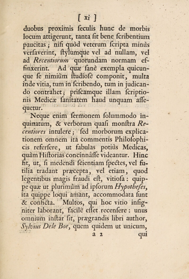 « duobus proximis feculis hunc de morbis locum attigerunt, tanta, fit bene fcribentium paucitas j nifi quod veterum fcripta miniis vetfaverint, ftylumdiie vel ad nullam, vel ad Recentiomm quorundam normam ef¬ finxerint. Ad 'qu3e fane exempla quicun¬ que fe himiiim ftudiofe componit, multa inde vitia, tum in fcribendo, tum in judican¬ do contrahet j priicamque illam fcriptio- nis Medicie fanitatem haud unquam aife- quetur. ’ ' ‘ ‘ Neque enim iermonem iblummodo in¬ quinatum, & verborum quafi monftra centiores intulere,- ‘ied morborum explica- tionern omnem ita commentis Philomphi- cis referfere, ut fabulas potius Medicas, quam Hiftorias concinnaiTe videantur. Hinc fit, ut, fi niedendi fcientiam ipeftes, vel fu¬ tilia tradant praecepta, vel etiam, quod legentibus magis fraudi eil, vitiofa: quip¬ pe qu^ ut plurimuni ad ipibrum ita quippe loqiii amant, accommodata fiint & confiita. Multos, qui hoc vitio infig- niter laborant' facile eilet.recenfere : unus omnium inftar' fit, praegrandis libri author, Silvius Dele Boe,'c^tm quidem ut unicum, ' a 2 qui i