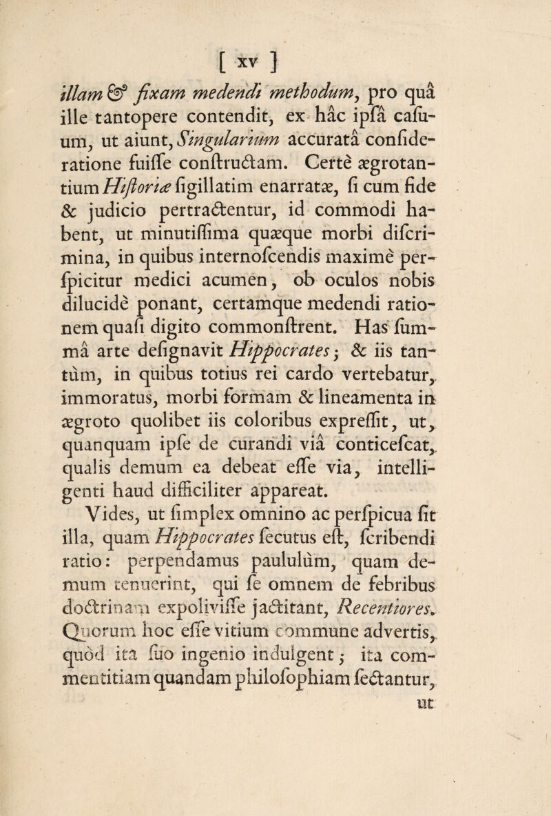 ‘diam &“ fixam medendi methodum^ pro qua ille tantopere contendit, ex hac ipfa caiu- um, ut aiunt, Singularium accurata confide- ratione fuilTe conftrudam. Certe jegrotan- tium/7^i?riii’iigillatini enarratie, fi cum fide & judicio pertrahentur, id commodi ha¬ bent, ut minutiflima quieque morbi difcri- mina, in quibus internofcendis maxime per-^ ipicitur medici acumen, ob oculos nobis dilucide ponant, certamque medendi ratio- nerh quafi digito commonftrent. Has ium- ma arte defignavit Hippocrates; & iis tan¬ tum, in quibus totius rei cardo vertebatur,. immoratus, morbi formam & lineamenta in ^ 1 iegroto quolibet iis coloribus expreifit, ut, quanquam ipfe de curatidi via 'conticefcat,, qualis demum ea debeat eife via, intelli- genti haud difficiliter appareat. Vides, ut fimplex omnino acperipicua fit illa, quam Hippocrates fecutus eft, fcribendi ratio: perpendamus paululum, quam te¬ rnum tenuerint, qui fe omnem de febribus dodfrinani expoliviiTe j aditant, Recentiores^ Qiioruni hoc eife vitium commune advertis, qudd ita fuo ingenio indulgent 5 ita com¬ mentitiam quandam philofophiam fehantur, ut
