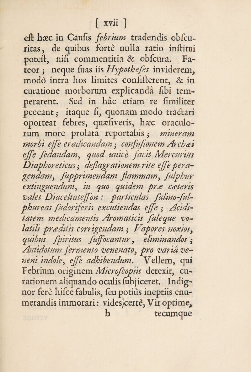 eft hxc in Caufis fehrmm tradendis obicu- ritas, de quibus forte nulla ratio inilitui poteil, nifi commentitia & obfcura. Fa¬ teor j neque iuas iis Hypothefes inviderem, modo intra hos limites confifterent, & in curatione morborum explicanda iibi tem¬ perarent. Sed in hac etiam re iimiliter peccant ,· itaque fi, quonam modo tradtari oporteat febres, qujefiveris, hxc oraculo¬ rum more prolata reportabis j mmeram morbi βββ eradicandam j confufionem Archai ejfe fedandam, quod unice facit Mercurius Oiaphoreticus; deflagrationem rite effle pera~ gendam^ fuppnmendam flammam^ fiilphur extinguendumy in quo quidem pra emeteris valet Diaceltateffon: particulas falino-flul- phureas fludoriferis excutiendas effle ; Acidi·· tatem medicamentis Aromaticis flaleque vo¬ latili praditis corrigendam; Vapores noxios, quibus flpiritus fluffocantur, eliminandos j Antidotum fermento venenato, pro varia ve¬ neni indole, effle adhibendum. Vellem, qui Febrium originem Microfleopiis detexit, cu¬ rationem aliquando oculis fiibj iceret. Indig¬ nor fere hifce fabulis, ieu potius ineptiis enu¬ merandis immorari: videsjcerte, Vir optime, b tecumque