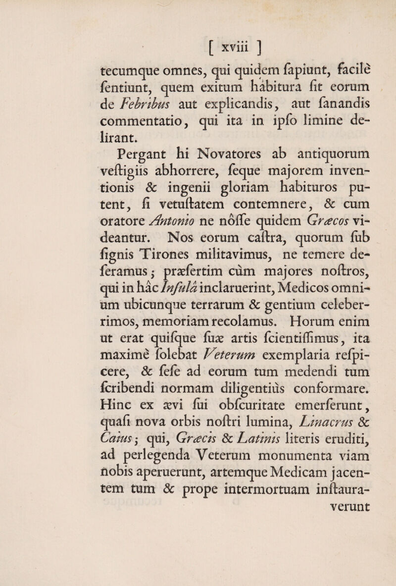 tecumque omnes, qui quidem iapiunt, facile fentiunt, quem exitum habitura fit eorum de Febribus aut explicandis, aut fanandis commentatio, qui ita in ipfo limine de¬ lirant. Pergant hi Novatores ab antiquorum veftigiis abhorrere, feque majorem inven¬ tionis & ingenii gloriam habituros pu¬ tent, fi vetuftatem contemnere, & cum oratore Antonio ne ndife quidem Gracos vi¬ deantur. Nos eorum caftra, quorum fiib fignis Tirones militavimus, ne temere de¬ feramus j pratlertim ciim majores noftros, qui in hac Infula inclaruerint, Medicos omni¬ um ubicunque terrarum & gentium celeber¬ rimos, memoriam recolamus. Horum enim ut erat quiique fux artis fcientiifimus, ita maximi iolebat Veterum exemplaria reipi- cere, & ieie ad eorum tum medendi tum icribendi normam diligentius conformare. Hinc ex tevi fiii obfcuritate emerierunt, quafi nova orbis noftri lumina, hinacrus & Caius ,· qui, Gracis 8c Latinis literis eruditi, ad perlegenda Veterum monumenta Auam nobis aperuerunt, artemque Medicam jacen¬ tem tum & prope intermortuam inftaura- verunt