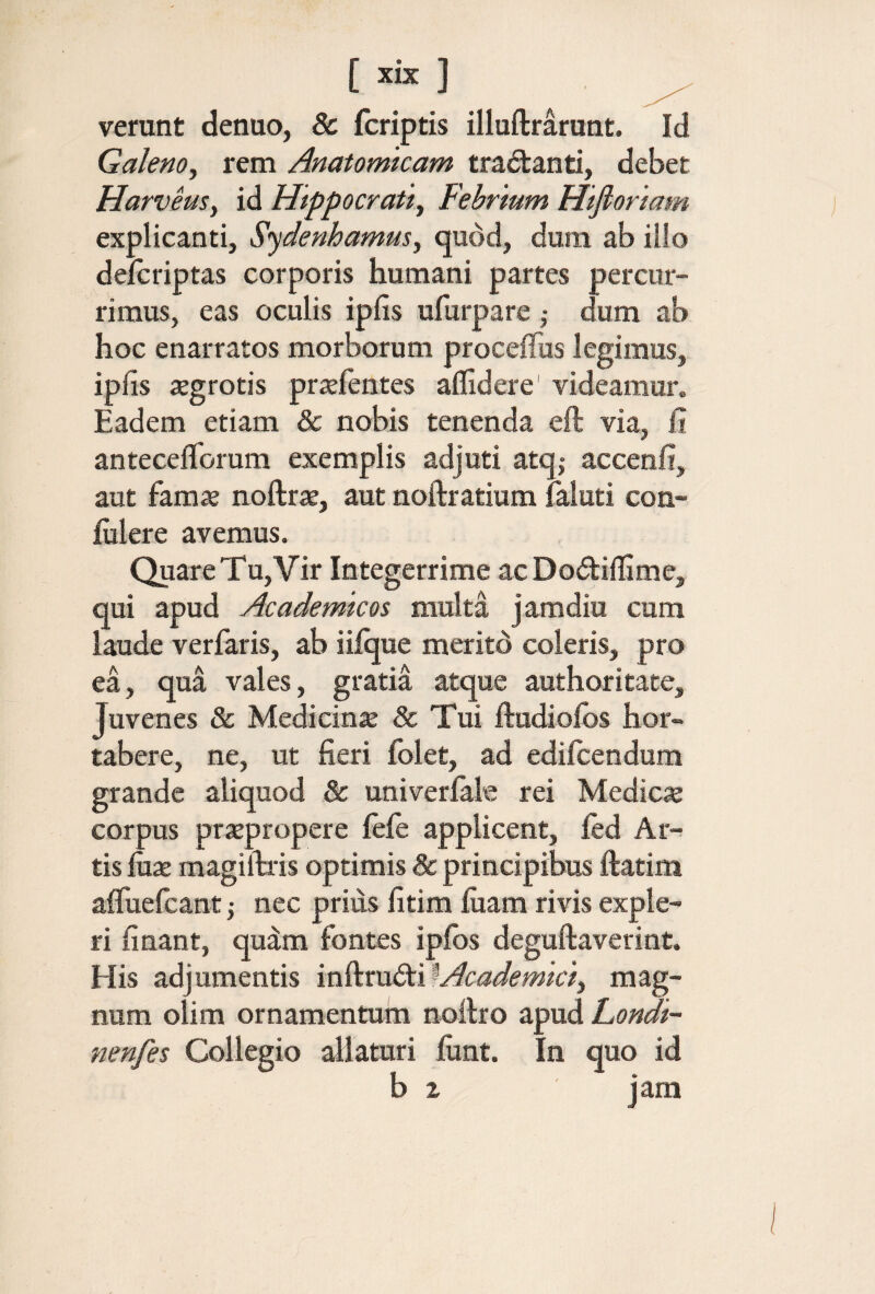 [ ] verant denuo, & fcriptis illuftrarant. Id Galeno, rem Anatomicam tractanti, debet HarveuSy id Hippocrati, Febrium Hifioriam explicanti, Sydenhamus, quod, dura ab illo deicriptas corporis humani partes percur¬ rimus, eas oculis ipfis ufurpare ,· dum ab hoc enarratos morborum proceflus legimus, ipfis aegrotis praeientes allidere' videamur. Eadem etiam & nobis tenenda eft via, fi antecelTorum exemplis adjuti atq,· accenfi, aut famae noftrae, aut noftratium faluti con- iiilere avemus. Quare Tu, Vir Integerrime acDodiifime, qui apud Academicos multa jamdiu cum laude verfaris, ab iiique meritd coleris, pro ea, qua vales, gratia atque authoritate. Juvenes & Medicina & Tui ftudioibs hor- tabere, ne, ut fieri folet, ad ediicendum grande aliquod & univeriak rei Medie» corpus praepropere leie applicent, ied Ar¬ tis fiiae magiitris optimis & principibus ftatim aifuefcant ·, nec prius fitim iuam rivis exple¬ ri fi nant, quim fontes ipibs deguftaverint. His adjumentis ϊηί^ηί&.ϊ^Academici, mag¬ num olim ornamentum noilro apud Londi- nenfes Collegio allaturi fiint. In quo id b z jam