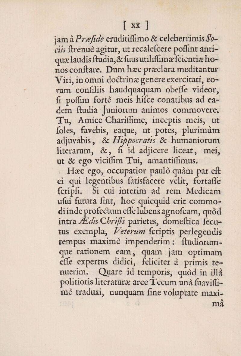 'ySiTix^Frafide eruditiilimo& celeberrimisιΓί?-» cin ftrenue agitur, ut recalefcere poilint anti¬ quae laudis ftudia,& fuus utilifllmae fcientiae ho¬ nos conftare. Dum haec prieclara meditantur Viri, in omni do<5trinae genere exercitati, eo¬ rum confiliis haudquaquam obeffe videor, ii poffim forte meis hifce conatibus ad ea¬ dem ftudia Juniorum animos commovere. Tu, Amice Chariffime, inceptis meis, ut foles, favebis, eaque, ut potes, plurimum adjuvabis , & Hippocratis & humaniorum liter arum, &, ii id adjicere liceat, mei, ut & ego viciflim Tui, amantiflimus. Haec ego, occupatior paulo quam par eil ei qui legentibus fatisfacere velit, fortaife fcripii. Si cui interim ad rem Medicam uiiii futura iint, hoc quicquid erit commo¬ di inde profedum eife lubens agnoicam, quod intra M^dis Qhrifli parietes, domeftica iecu- tus exempla, Veterum fcriptis perlegendis tempus maxime impenderim: ftudiorum- que rationem eam, quam jam optimam eife expertus didici, feliciter d primis te¬ nuerim. Quare id temporis, quod in illa politioris literaturae arceTecum und iiiaviffi- me traduxi, nunquam fine voluptate maxi-