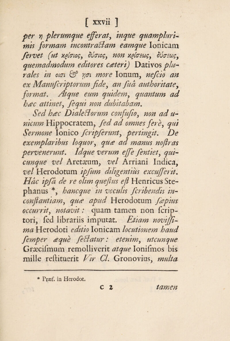 per Yj plerumque efferaty inque quamplurU mts formam mcontraBam eamque Ionicam fervet (ut κ^ίσιος, ίυσιος, non κτίσεως, ίυίτεως^ quemadmodum editores ceeteri) Dativos plu¬ rales m om &f pcn more Ionum, nefcio an ex Manufcriptorum fide^ an fud authoritate, format. Atque eum quidem^ quantum ad heec attinety feqm non dubitabam. Sed hac DialeBorum confufiOy non ad u- nicum Hippocratem, fed ad omnes fere, qut Sermone Ionico fcripferunt, pertingit. De exemplaribus loquor, qua ad manus noflras pervenerunt. Idque verum effe fentiet, qui¬ cunque vel Aret^Eum, vel Arriani Indica, vel Herodotum ipfum diligentius excufferit. Hac ipfd de re olim quefius eft Henricus Ste- phanus *, hancque in vcculis fcribendis in- conjiantiam, qua apud Herodotum fa pius occurrit, notavit: quam tamen non fcrip- tori, ied librariis imputat. Rtiam noviffi- ma Herodoti editio Ionicam locutionem haud fernper a que feBatur: etenim, utcunque Grtecifmum remolliverit atque lonifixios bis mille reftituerit Vir Cl. Gronovius, multa * Pr^f. in Herodot. C % tamen