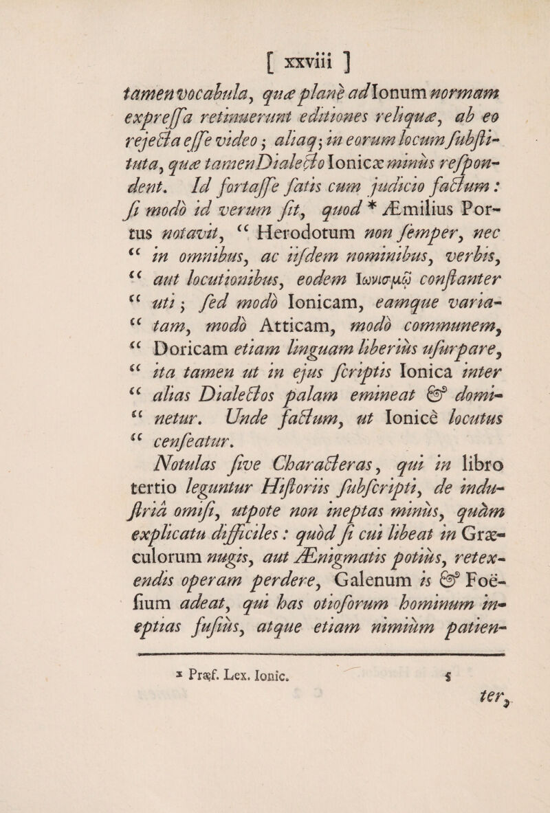 tamen Docahulay qua plane adXowxxm normam expreffa retmuerunt editiones reliquay ab eo reje&aejfe video ,· aliaq-y in eorum locumfubfli- tutUy qua tamenDialeBo lonicie mmus refpon~ dent. Id fortajje fatis cum judicio faBum: β modo id verum fity quod * yEmilius Por¬ tus notavity “ Herodotum mn fempery nec “ in omnibusy ac lifdem nominibusy verbisy aut locutionibus y eodem Ιωνισμω confiant er “ uti; fed modo Ionicam, eamque varia'· “ tamy modo Atticam, modo communemy Doricam etiam Unguam Uberius ufurparey ita tamen ut in ejus fcriptis Ionica inter alias Diale Bos palam emineat Qf domi- “ netur. Unde faBumy ut Ionice locutus cenfeatur, Notulas five CharaBeraSy qui in libro tertio leguntur Hifioriis fubfcriptiy de indu- firia omifiy utpote non ineptas minuSy quhm explicatu difficiles: quod fi cui libeat in Grte- culorum nugiSy aut ^nigmatis potiusy retex~ endis operam perdere y Galenum is Foe- iium adeaty qui has otioforum hominum in¬ eptias fufiuSy atque etiam nimium patien- ter^ ^ Prasf. Lex. ionic^ S