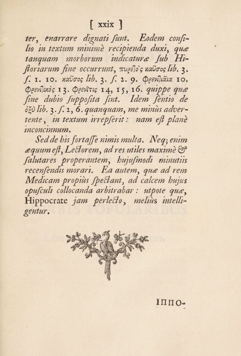 ter^ enarrare dtgnau funt, Rodem confi- Ito 'm textum mmtme rectpienda duxi, qu<e tanquam morborum 'mdicaturce Jub Hi~ fionarum fine occurrunt, τυξί\ος mvtrog hb. 3. fi. I. 10. κοωσος Ith. 3. fi. 2. 9. (p^sviliaix 10. (pfsnlixog 13. φξΒ'Λτις 14, ly, 16. quippe qua fime dubio fiuppofiita fiint. Idem fientio de oip hb. fi. 1,6. quanquam, me minus adver¬ tente , in textum irrepfierit: nam efi plane inconcinnum. Sed de his fortajfie nimis multa. Neq·, enim aquum efi, LeBorem, ad res utiles maxime fialutares properantem, hujufimodi minutiis recenfiendis morari. Ε,α autem, qua ad rem Medicam propius fipeBant, ad calcem hujus opuficuli collocanda arbitrabar: utpote qua, Hippocrate jam perleBo, melium intelli- ΪΠΠΟ»
