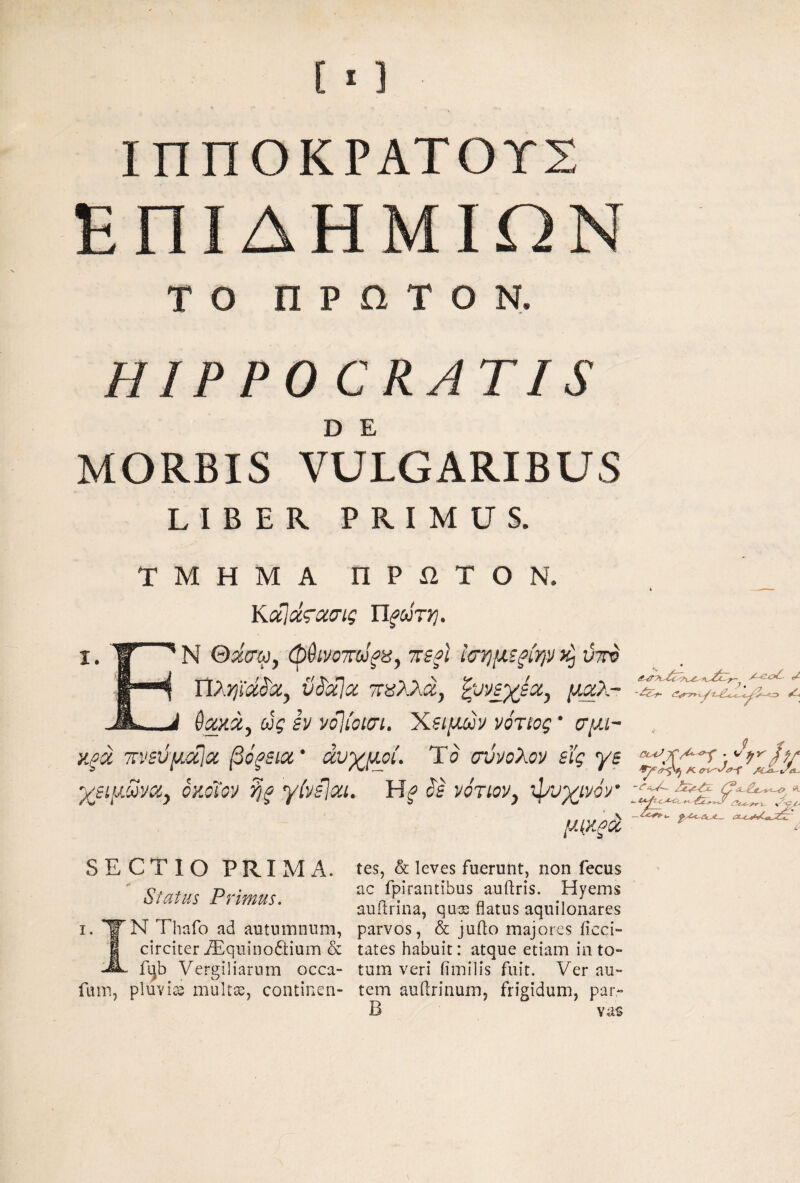 ΙΠΠΟΚΡΑΤΟΥΣ ΕΠΙΔΗΜΙΩΝ το ΠΡΩΤΟΝ. HIPPOCRATIS D Ε MORBIS VULGARIBUS LIBER PRIMUS. ΤΜΗΜΑ ΠΡί2ΤΟΝ. ΚάΙάζΊχσίς ~AcA- ). ./7 N Qdcr^y πβ^Ι Ισ'ημζξΐψ ύττυ ΤίλΥΐϊΜα^ ϋ^ΰίΐοί mXXdy μαλ- θακά^ ojg SV νό]ίοισι, 'Κζίμοο^ νόταος * σμι-- κξά τνΒύμ^αΙα βόξΕΐα* άυχμοι. Ύο οννολον ΒΪ'ς ye χζψΜνα^ οκΰΐον ?]ξ yivsjai. is νότιον^ ψυχ/νον μ{ΚξοΙ ^ SECTIO PRIIV1A. Status Primus. I. ΥΝ Thafo ad autnmnnm, I circiter iEqiiinodtium & fL)b Vergiliarum occa- fiim, pluvice mult^j continen¬ tes, & leves fuerunt, non fecus ac fpirantibus auftris. Hyems auilrina, qujs flatus aquilonares parvos, & juflo majores iicci- tates habuit: atque etiam in to¬ tum veri fimilis fuit. Ver au¬ tem auflrinum, frigidum, par- B vas
